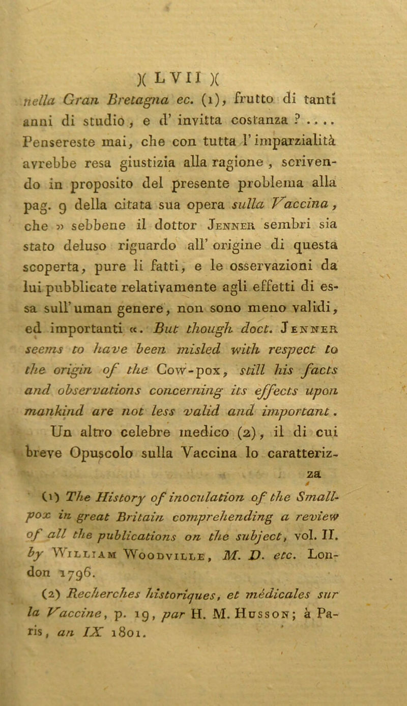 nella Gran Bretagna ec. (1), frutto di tanti anni di studio , e cl’ invitta costanza ? .... Pensereste inai, che con tutta l’imparzialità avrebbe resa giustizia alla ragione , scriven- do in proposito del presente problema alla pag. 9 della citata sua opera sulla Vaccina, che » sebbene il dottor Jenner sembri sia stato deluso riguardo all’ origine di questa scoperta, pure li fatti, e le osservazioni da lui pubblicate relativamente agli effetti di es- sa sull’uman genere, non sono meno validi, ed importanti «. But though docù. Jenner seems to have been misled with respect Lo thè origin of thè Cow-pox, stili his facts and observations concerning its effects upon mankind are not less valid and importane. Un altro celebre medico (2,), il di cui breve Opuscolo sulla Vaccina lo caratteriz- za CO The His tory of ino culation of thè Small- pox in great Britain comprehending a review °f all thè publications on thè subject, voi. II. by William Woodville, M. D. etc. Lon- don 1796. (2) Recherches historiques, et médicales sur la Vaccine, p. 19, par H. M. Husson; à Pa- ris, ari IX 1801.