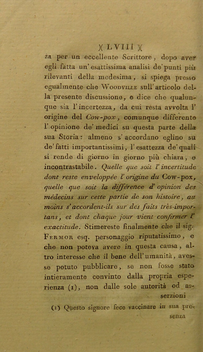 za per un eccellente Scrittore , dopo aver egli fatta un’ esattissima analisi de’ punti più rilevanti della medesima, si spiega presso egualmente che Woodville sull’ articolo del- la presente discussione, e dice che qualun- que sia l’incertezza, da cui resta avvolta 1’ origine del Cow-pox, comunque differente 1’ opinione de’ medici su questa parte della sua Storiar almeno s’accordano eglino su de’fatti importantissimi, l’esattezza de’quali si rende di giorno in giorno più chiara, e incontrastabile. Quelle que soit V incerdtude dont reste enveloppèe V origine dii Cow-pox, quelle que soie la différence d'opinion des mèdecins sur cette par de de son histoire, au moins s’accordent-ils sur des faits tres-impor- tans , et dont chaque jour vient confiriner V exactitude. Stimereste finalmente che il sig; Fermor esq. personaggio riputatissimo, e che non poteva avere in questa causa , al- tro interesse che il bene dell’umanità, aves- se potuto pubblicare, se non fosse stato intieramente convinto dalla propria espe- rienza (1), non dalle sole autorità od as- serzioni (1) Questo signore fece vaccinare in sua pre- senza