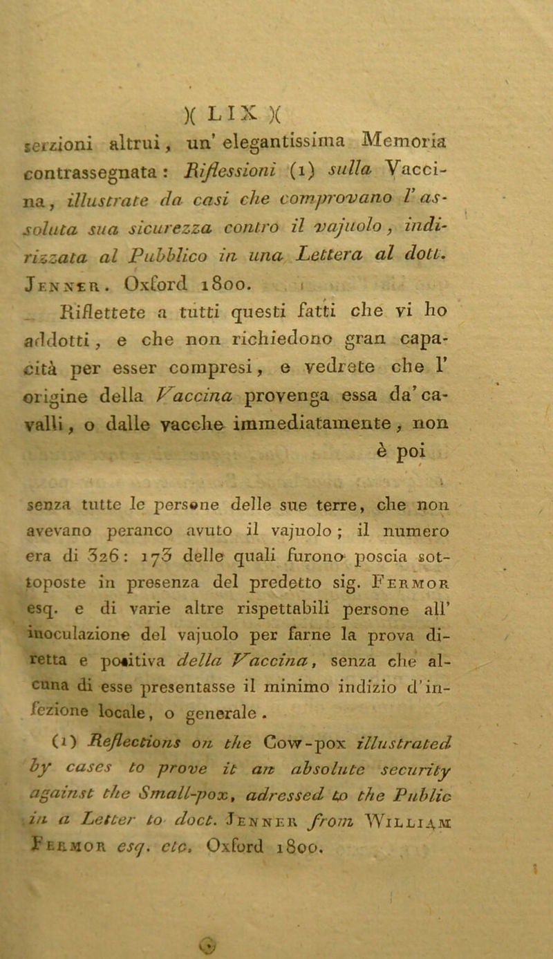 serzioni altrui, un’elegantissima Memoria contrassegnata: Riflessioni (1) sulla Vacci- na, illustrate da casi che comprovano l as- soluta sua sicurezza contro il vacuolo, indi- rizzata al Pubblico in una Lettera al doti. Jenxer. Oxford 1800. Riflettete a tutti questi fatti che vi ho addotti, e che non richiedono gran capa- cità per esser compresi, e vedrete che 1’ origine della Vaccina provenga essa da’ca- valli , o dalle vacche immediatamente, non è poi senza tutte le persone delle sue terre, che non avevano peranco avuto il vajuolo ; il numero era di 326: iy3 delle quali furono poscia sot- toposte in presenza del predetto sig. Fermor esq. e di varie altre rispettabili persone all’ inoculazione del vajuolo per farne la prova di- retta e poiitiva della Vaccina, senza che al- cuna di esse presentasse il minimo indizio d’in- fezione locale, o generale . (1) Reflections 0/1 thè Covv-pox illustrated by cases to prove it ait absolute security against thè Small-pox, adrcssed to thè Public in a Letter to doct. Jenner front William Fermor csq. eie, Oxford 1800.