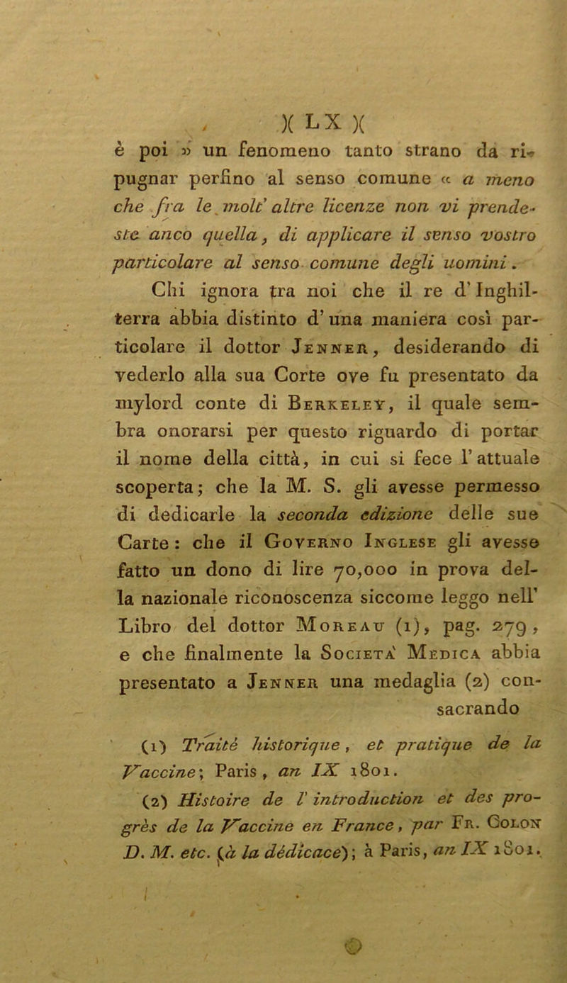 è poi » un fenomeno tanto strano da ri-? pugnar perfino al senso comune « a meno che fra le molt altre licenze non vi prende- ste anco quella, di applicare il senso vostro particolare al senso comune degli uomini. Chi ignora tra noi che il re d'Inghil- terra abbia distinto d’una maniera così par- ticolare il dottor Jenner, desiderando di vederlo alla sua Corte ove fu presentato da mylord conte di Berkeley, il quale sem- bra onorarsi per questo riguardo di portar il nome della città, in cui si fece l’attuale scoperta; che la M. S. gli avesse permesso di dedicarle la seconda edizione delle sue Carte : che il Governo Inglese gli avesse fatto un dono di lire 70,000 in prova del- la nazionale riconoscenza siccome leggo nell’ Libro del dottor Moreau (1), pag. 279, e che finalmente la Società' Medica abbia presentato a Jenner una medaglia (2) con- sacrando (1) Traitè historique, et pratìque de la Vaccine', Paris, an IX. 1801. (2) Histoire de l' introduction et des pro- grès de la Vaccine en France, par Fr. Colon D. M. etc. [à la dédicace')\ à Paris, an IX 1801.