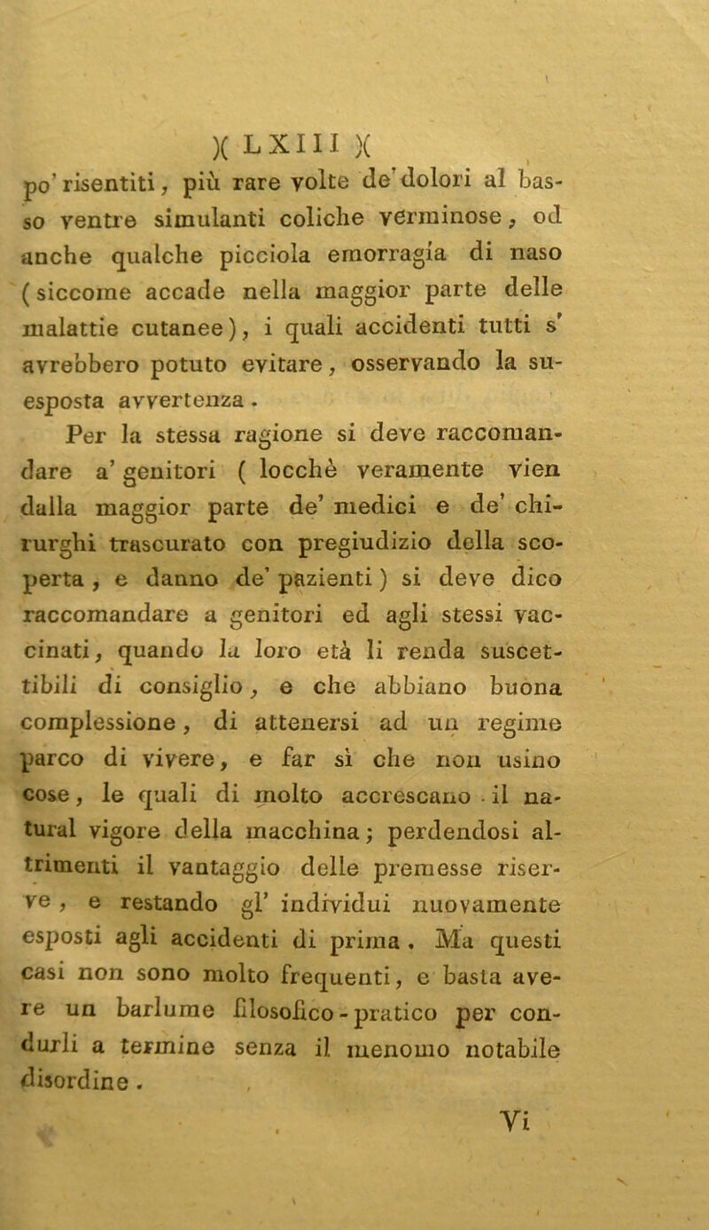 po’ risentiti, più rare volte de dolori al bas- so ventre simulanti coliche verminose, od anche qualche picciola emorragia di naso ( siccome accade nella maggior parte delle malattie cutanee ), i quali accidenti tutti s’ avrebbero potuto evitare, osservando la su- esposta avvertenza. Per la stessa ragione si deve raccoman- dare a’ genitori ( locchè veramente vien dalla maggior parte de’ medici e de’ chi- rurghi trascurato con pregiudizio della sco- perta , e danno de’ pazienti ) si deve dico raccomandare a genitori ed agli stessi vac- cinati, quando la loro età li renda suscet- tibili di consiglio, e che abbiano buona complessione, di attenersi ad un regime parco di vivere, e far sì che non usino cose, le quali di molto accrescano • il na- turai vigore della macchina; perdendosi al- trimenti il vantaggio delle premesse riser- ve , e restando gl’ individui nuovamente esposti agli accidenti di prima . Ma questi casi non sono molto frequenti, e basta ave- re un barlume filosòfico - pratico per con- durli a termine senza il menomo notabile disordine. Vi