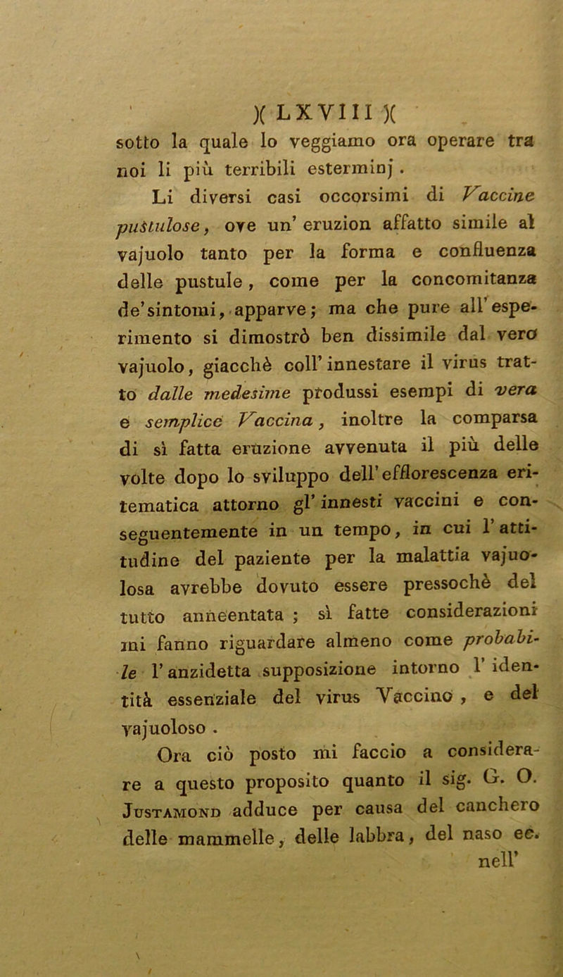 sotto la quale lo veggiamo ora operare tra noi li più terribili esterminj . Li diversi casi occorsimi di Vaccine puUulgse, ove un’ eruzion affatto simile al vajuolo tanto per la forma e confluenza delle pustule, come per la concomitanza de’sintomi, apparve; ma che pure all’espe- rimento si dimostrò ben dissimile dal vero vajuolo, giacché coll’ innestare il virus trat- to dalle medesime produssi esempi di vera e semplice Vaccina, inoltre la comparsa di sì fatta eruzione avvenuta il più delle volte dopo lo sviluppo dell’efflorescenza eri- tematica attorno gl’ innesti vaccini e con- seguentemente in un tempo, in cui l’atti- tudine del paziente per la malattia vajuo- losa avrebbe dovuto essere pressoché del tutto anneentata ; sì fatte considerazioni mi fanno riguardare almeno come probabi- le l’anzidetta supposizione intorno l’iden- tità essenziale del virus Taccino , e del vacuoloso . Ora ciò posto mi faccio a considera- re a questo proposito quanto il sig. (j. O. Justamond adduce per causa del canchero delle mammelle, delle labbra, del naso ee. nell’