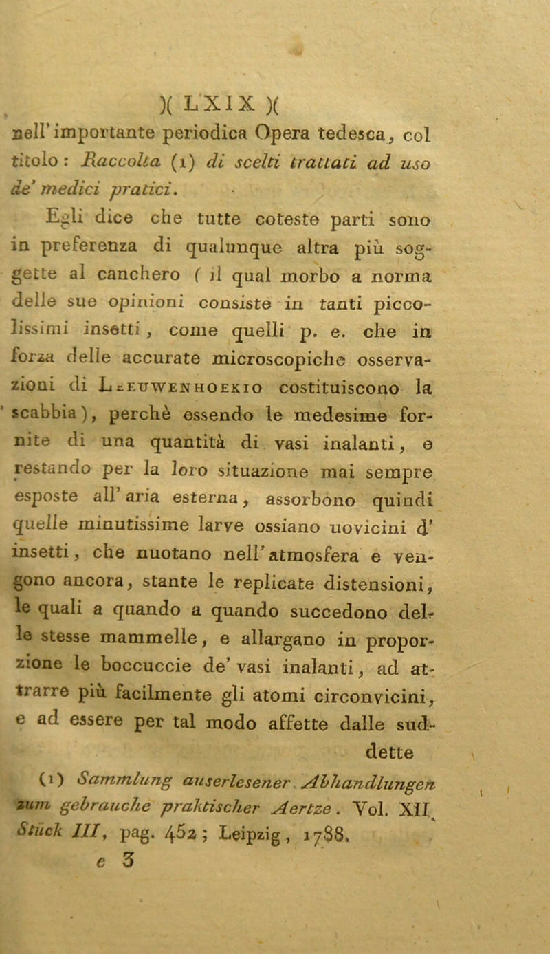 nell’importante periodica Opera tedesca, col titolo : Raccolta (1) di scelti trattati ad uso de medici pratici. Egli dice che tutte coteste parti sono in preferenza di qualunque altra più sog- gette al canchero ( il qual morbo a norma delle sue opinioni consiste in tanti picco- lissimi insetti , come quelli p. e. che in, forza delle accurate microscopiche osserva- zioni di LtEuwENHOEiuo costituiscono la scabbia ), perchè essendo le medesime for- nite di una quantità di vasi inalanti, e restando per la loro situazione mai sempre esposte all aria esterna, assorbono quindi quelle minutissime larve ossiano uovicini d’ insetti, che nuotano neir atmosfera e ven- gono ancora, stante le replicate distensioni, le quali a quando a quando succedono deir lo stesse mammelle, e allargano in propor- zione le boccuccie de’ vasi inalanti, ad at- trarre piu facilmente gli atomi circonvicini, e ad essere per tal modo affette dalle sud- dette (i) Sammlung auserlesener Abhandlungen Zìun gebrauche praktischer Aertze. Voi. XII Stiick JII, pag. 452; Leipzig, 1788. c 3