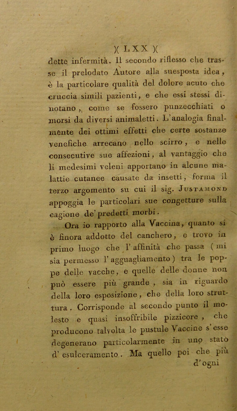 flette infermità, li secondo riflesso che tras- se il prelodato Autore alla suesposta idea , è la particolare qualità del dolore acuto che cruccia simili pazienti, e che essi stessi di- notano , come se fossero punzecchiati o morsi da diversi animaletti. L analogia final- mente dei ottimi effetti cu e certe sostanze venefiche arrecano nello scirro, e nelle consecutive sue affezioni, al vantaggio che li medesimi veleni apportano in alcune ma- lattie cutanee causate da insetti, forma il terzo argomento su cui il sig. Justamond appoggia le particolari sue congetture sulla cagione de predetti morbi. Ora io rapporto alla Vaccina, quanto si è finora addotto dei canchero, e trovo in primo luogo che 1 affinità che passa ( mi sia permesso 1’ agguagliamento ) tra le pop- pe delle vacche, e quelle delle donne non può essere più grande , sia in riguardo della loro esposizione, che delia loro strut- tura . Corrisponde al secondo punto il mo- lesto e quasi insoffribile pizzicore , , che producono talvolta le pustule Vaccine s esse degenerano particolarmente in uno :>tato d’ esulceramento. Ma quello poi che pia cT ogni
