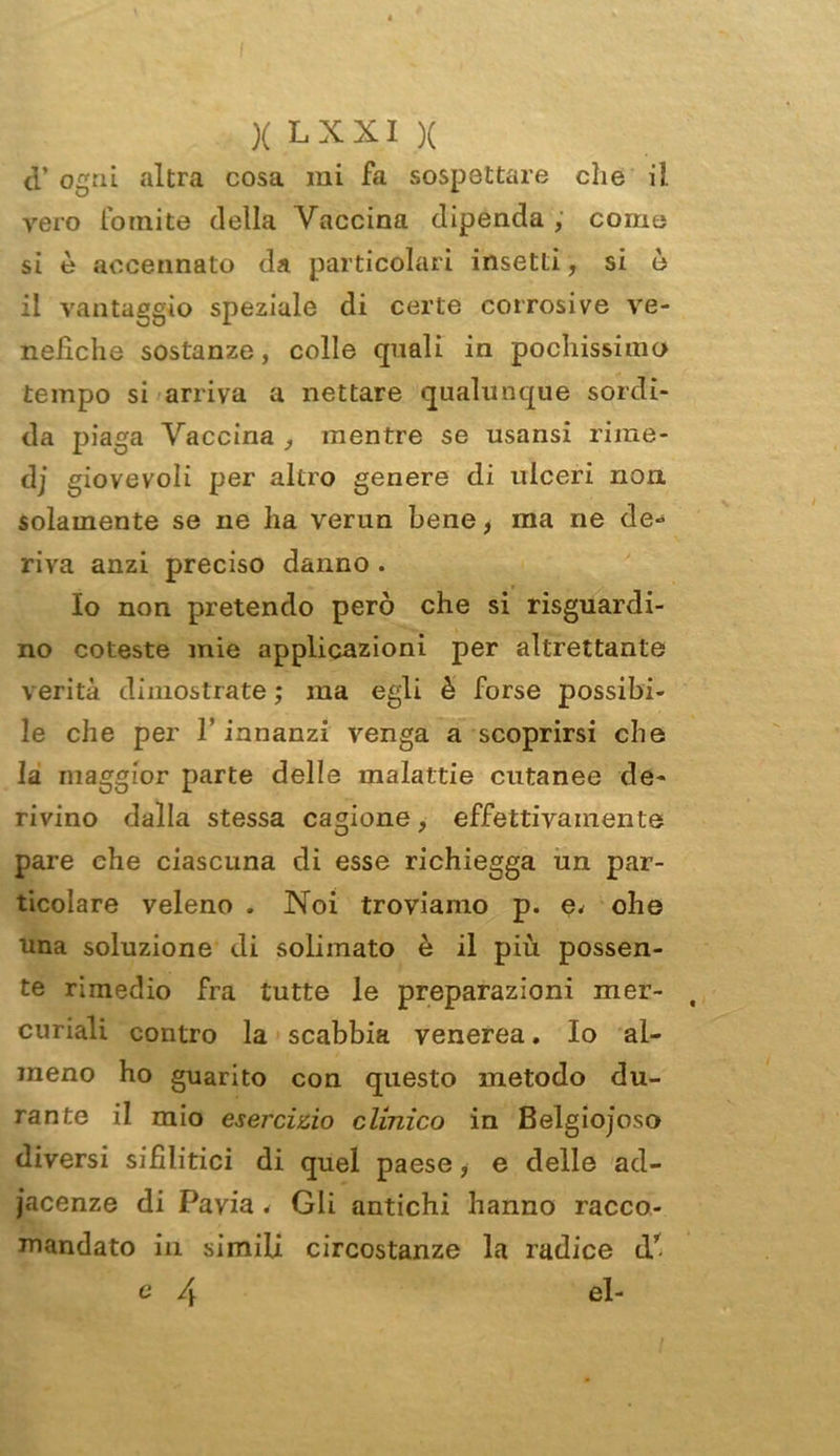 cT ogni altra cosa mi fa sospettare che il vero fomite della Vaccina dipenda , come si è accennato da particolari insetti, si è il vantaggio speziale di certe corrosive ve- nefiche sostanze, colle quali in pochissimo tempo si arriva a nettare qualunque sordi- da piaga Vaccina , mentre se usansi rime- dj giovevoli per altro genere di ulceri non. solamente se ne ha verun bene* ma ne de- riva anzi preciso danno . Io non pretendo però che si riguardi- no coleste mie applicazioni per altrettante verità dimostrate ; ma egli è forse possibi- le che per l’innanzi venga a scoprirsi che la maggior parte delle malattie cutanee de- rivino dalla stessa cagione, effettivamente pare che ciascuna di esse richiegga un par- ticolare veleno . Noi troviamo p. e* ohe una soluzione di soliinato è il più possen- te rimedio fra tutte le preparazioni mer- curiali contro la scabbia venerea. Io al- meno ho guarito con questo metodo du- rante il mio esercizio clinico in Belgiojoso diversi sifilitici di quel paese, e delle ad- iacenze di Pavia . Gli antichi hanno racco- mandato in simili circostanze la radice cV e 4 el-