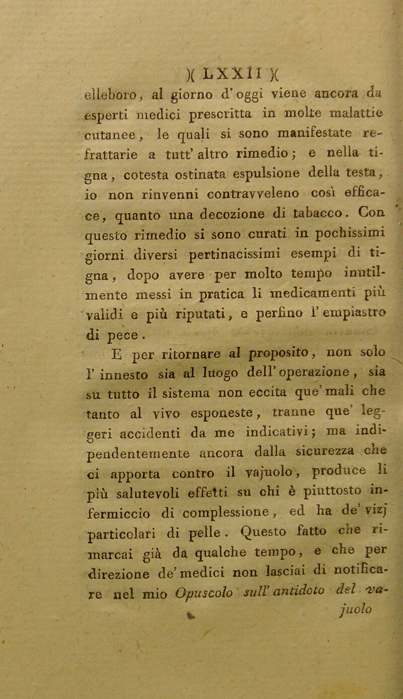 elleboro, al giorno d’oggi viene ancora da esperti medici prescritta in molte malattie cutanee, le quali si sono manifestate re- frattarie a tutt’ altro rimedio ; e nella ti- gna , cotesta ostinata espulsione della testa, io non rinvenni contravveleno così effica- ce, quanto una decozione di tabacco. Con questo rimedio si sono curati in pochissimi giorni diversi pertinacissimi esempi di ti- gna , dopo avere per molto tempo inutil- mente messi in pratica li medicamenti più validi e più riputati, e perfino i’ empiastro di pece. E per ritornare al proposito, non solo 1’ innesto sia al luogo dell’ operazione , sia su tutto il sistema non eccita que’ mali che tanto al vivo esponeste, tranne que’ leg- geri accidenti da me indicativi ; iua indi- pendentemente ancora dalla sicurezza che ci apporta contro il vajuolo, produce li più salutevoli effetti su chi è piuttosto in- fermiccio di complessione, ed ha de vizj particolari di pelle. Questo fatto aie ri- marcai già da qualche tempo, e che per direzione de’medici non lasciai di notifica- re nel mio Opuscolo sull antidoto del 'va- 1 ± j uolo