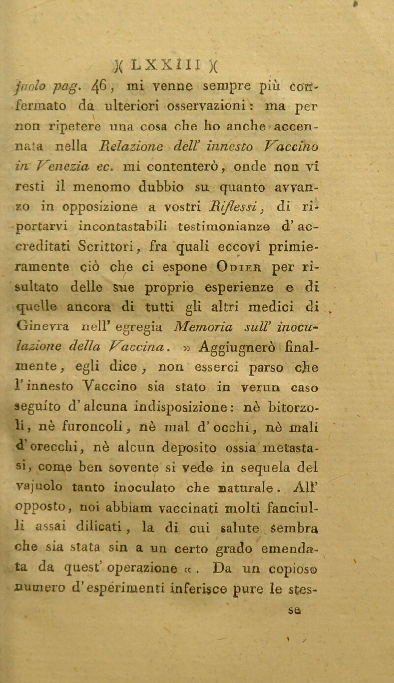 fuolo pag. 46, mi venne sempre più con- fermato da ulteriori osservazioni : ma per non ripetere una cosa che ho anche accen- nata nella Relazione dell’ innesto Traccino in Venezia ec. mi contenterò, onde non vi resti il menomo dubbio su quanto avvan- zo in opposizione a vostri Riflessi, di ri- portarvi incontastabili testimonianze d’ ac- creditati Scrittori, fra quali eccovi primie- ramente ciò che ci espone Odier per ri- sultato delle sue proprie esperienze e di quelle ancora di tutti gli altri medici di Ginevra nell’ egregia Memoria sull inocu- lazione della Vaccina. » Aggiugnerò final- mente, egli dice, non esserci parso che l’innesto Vaccino sia stato in verun caso seguito d’alcuna indisposizione: nè bitorzo- li, nè furoncoli, nè mal d’occhi, nè mali d’orecchi, nè alcun deposito ossia metasta- si, come ben sovente si vede in sequela del vajuolo tanto inoculato che naturale. Alì’ opposto, noi abbiam vaccinati molti fanciul- li assai dilicati, la di cui salute sembra che sia stata sin a un certo grado emenda- ta da quest’ operazione « . Da un copioso numero d’esperimenti inferisco pure le stes-