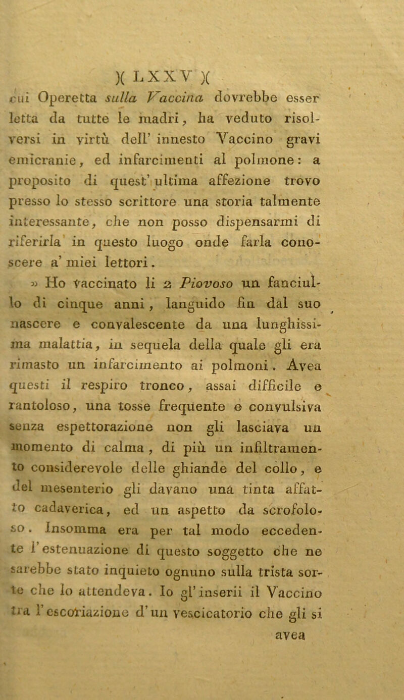 cui Operetta sulla Vaccina dovrebbe esser letta da tutte le madri, ha veduto risol- versi in virtù dell’ innesto Vaccino gravi emicranie, ed infarcimenti al polmone: a proposito di quest’ ultima affezione trovo presso lo stesso scrittore una storia talmente interessante, che non posso dispensarmi di riferirla in questo luogo onde farla cono- scere a’ miei lettori. » Ho Vaccinato li 2. Piovoso un fanciul- lo di cinque anni , languido fin dal suo nascere e convalescente da una lunghissi- ma malattia, in sequela della quale gli era rimasto un infarcimento ai polmoni. Aveu questi il respiro tronco, assai difficile e rantoloso, una tosse frequente e convulsiva senza espettorazione non gli lasciava un momento di calma , di più un infiltramen- to considerevole delle ghiande del collo, e del mesenterio gli davano una tinta affat- to cadaverica, ed un aspetto da scrofolo- so . insomma era per tal modo ecceden- te i estenuazione di questo soggetto che ne sarebbe stato inquieto ognuno sulla trista sor- te che lo attendeva. Io gl’inserii il Vaccino ti a F escoriazione d’un vescicatorio che gli si avea