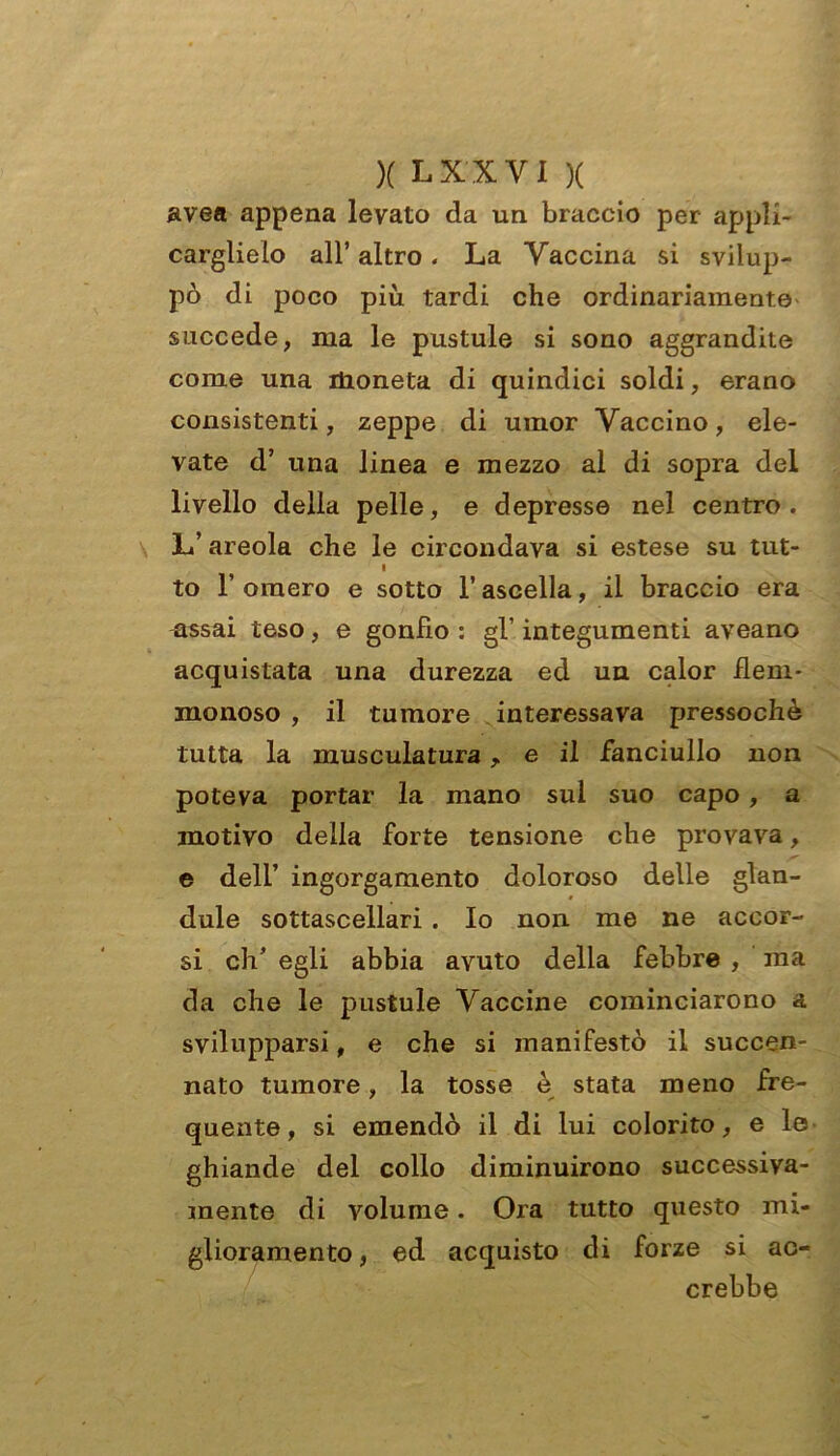 avea appena levato da un braccio per appli- carglielo all’ altro. La Vaccina si svilup- pò di poco più tardi che ordinariamente succede, ma le pustule si sono aggrandite come una ilioneta di quindici soldi, erano consistenti, zeppe di umor Vaccino, ele- vate d’ una linea e mezzo al di sopra del livello della pelle, e depresse nel centro. L’ areola che le circondava si estese su tut- i to F omero e sotto l’ascella, il braccio era assai teso, e gonfio : gl’ integumenti aveano acquistata una durezza ed un calor flem- monoso , il tumore interessava pressoché tutta la musculatura, e il fanciullo non poteva portar la mano sul suo capo, a motivo della forte tensione che provava, e dell’ ingorgamento doloroso delle glan- dule sottascellari . Io non me ne accor- si eh’ egli abbia avuto della febbre , ma da che le pustule Vaccine cominciarono & svilupparsi, e che si manifestò il succen- nato tumore, la tosse è stata meno fre- quente, si emendò il di lui colorito, e le ghiande del collo diminuirono successiva- mente di volume. Ora tutto questo mi- glioramento , ed acquisto di forze si ac- crebbe