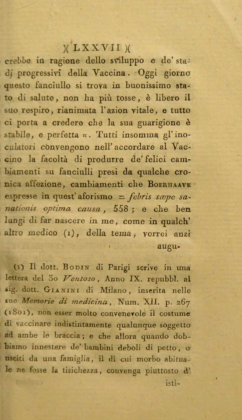 crebbe in ragione dello sviluppo e de’ sta ’ <3/ progressivi della Vaccina. Oggi giorno questo fanciullo si trova in buonissimo sta- to di salute, non ha più tosse, è libero il suo respiro, rianimata l’azion vitale, e tutto ci porta a credere che la sua guarigione è stabile, e perfetta «. Tutti insomma gl’ino- culatoli convengono nell’accordare al Vac- cino la facoltà di produrre de’felici cam- biamenti su fanciulli presi da qualche cro- nica affezione, cambiamenti che Boerhaave espresse in quest’ aforismo =. febris scepe sa- nationis optima causa, 558 ; e che ben lungi di far nascere in me, come in qualch’ altro medico (1), della tema, vorrei anzi • augu- (1) Il dott. Bodin di Parigi scrive in una lettera del 3o Ventoso , Anno IX. repubbl. al sig. dott. Gì a nini di Milano, inserita nelle sue Memorie di medicina, Num. XII. p. 267 (1S01), non esser molto convenevole il costume di vaccinare indistintamente qualunque soggetto ad ambe le braccia ; e che allora quando dob- biamo innestare de’ bambini deboli di petto, o usciti da una famiglia, il di cui morbo abitua- le ne fosse la tisichezza, convenga piuttosto cV isti-