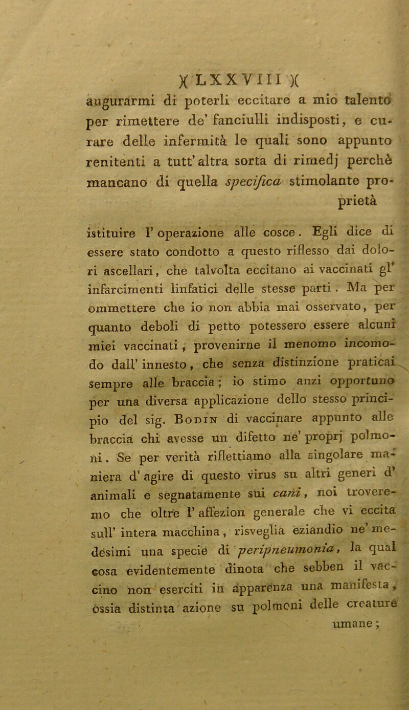 augurarmi di poterli eccitare a mio talento per rimettere de’fanciulli indisposti, e cu- rare delle infermità le quali sono appunto renitenti a tutt’ altra sorta di riniedj perchè mancano di quella specifica stimolante pro- prietà istituire F operazione alle cosce. Egli dice di essere stato condotto a questo riflesso dai dolo- ri ascellari, che talvolta eccitano ai vaccinati gl infarcimenti linfatici delle stesse parti. Ma per ommettere che io non abbia mai osservato, per quanto deboli di petto potessero essere alcuni miei vaccinati , provenirne il menomo incomo- do dall’ innesto, che senza distinzione praticai sempre alle braccia ; io stimo anzi opportuno per una diversa applicazione dello stesso princi- pio del sig. Bodin di vaccinare appunto alle braccia chi avesse un difetto ne’ proprj polmo- ni . Se per verità riflettiamo alla singolare ma- niera d’ agire di questo virus su altri generi d animali e segnatamente sui ca?ii, noi trovere- mo che oltre 1’ affezion generale che vi eccita sull’ intera macchina, risveglia eziandio ne me- desimi una specie di peripneumonia, la qual cosa evidentemente dinota che sebben il \ac- cino non eserciti in apparenza una manifesta, ossia distinta azione su polmoni delle creature umane ;