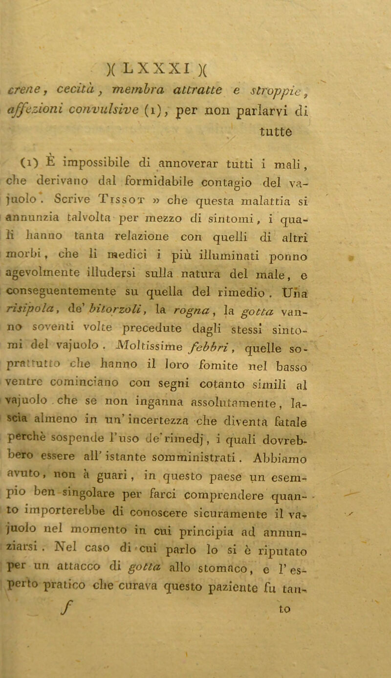 cren e, cecità, membra attratte e stroppic i affezioni convulsive (1), per non parlarvi di tutte (1) E impossibile di annoverar tutti i mali, che derivano dal formidabile contagio del va- inolo . Scrive Tissox » che questa malattia si annunzia talvolta per mezzo di sintomi, i qua- li hanno tanta relazione con quelli di altri morbi, che li medici i più illuminati ponno agevolmente illudersi sulla natura del male, e conseguentemente su quella del rimedio . Una n.sipola, de bitorzoli, la rogna, la gotta van- no soventi volte precedute dagli stessi sinto- mi del va judo . Moltissime febbri, quelle so- pra: nitro che hanno il loro fomite nel basso ventre cominciano con segni cotanto simili al vajuolo che se non inganna assolutamente, la- scia almeno in un’ incertezza che diventa fatale perchè sospende l’uso de’rimed], i quali dovreb- oero essere all’ istante somministrati. Abbiamo avuto, non à guari, in questo paese un esem- pio ben singolare per farci comprendere quan- to importerebbe di conoscere sicuramente il va- juolo nel momento in cui principia ad annun- ziarsi . Nel caso di cui parlo lo si è riputato per un attacco di gotta allo stomaco, e l’es- perto pratico che curava questo paziente fu tau- / to