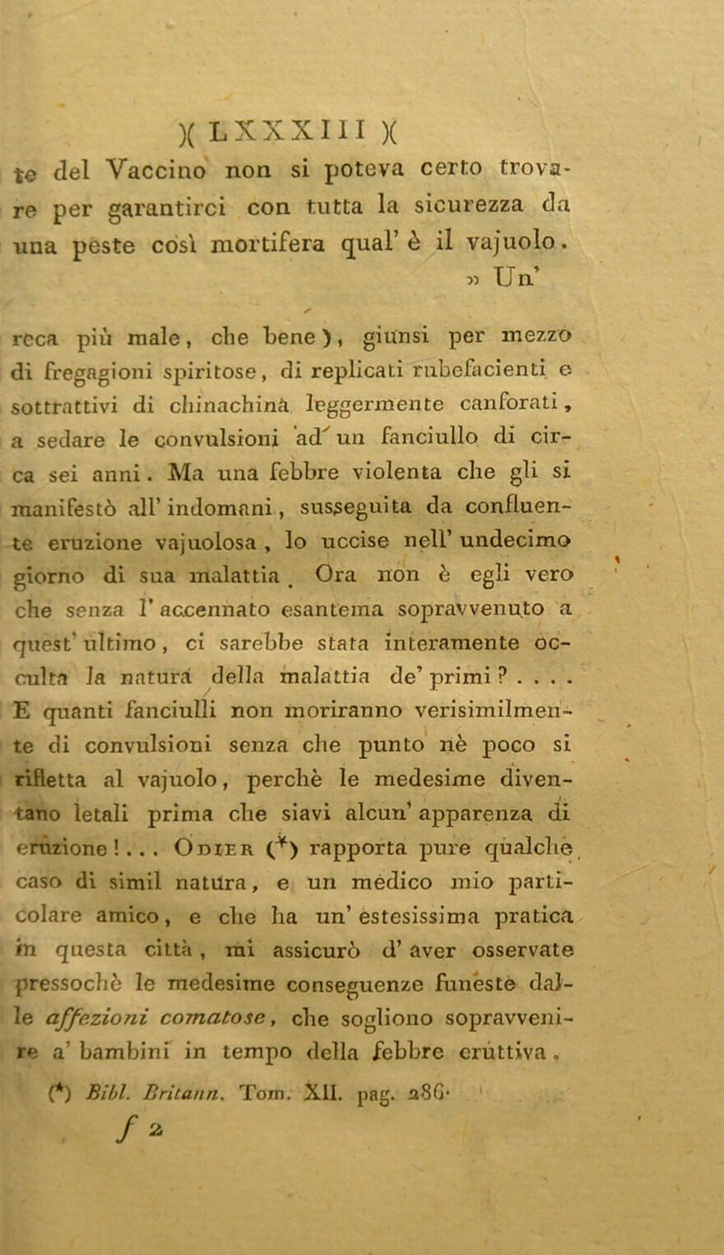 te del Vaccino non si poteva certo trova- re per garantirci con tutta la sicurezza da una peste còsi mortifera qual’ è il vajuolo. « Un reca più male, che bene), giunsi per mezzo di fregagioni spiritose, di replicati rubefacenti e sottrattivi di chinachina leggermente canforati, a sedare le convulsioni ad^ un fanciullo di cir- ca sei anni. Ma una febbre violenta che gli si manifestò all’ indomani, susseguita da confluen- te eruzione vajuolosa , lo uccise nell’ undecimo giorno di sua malattia < Ora non è egli vero che senza T accennato esantema sopravvenuto a quest'ultimo, ci sarebbe stata interamente oc- culta la natura della malattia de’ primi ? . . . . E quanti fanciulli non moriranno verisimilmen- te di convulsioni senza che punto nè poco si rifletta al vajuolo, perchè le medesime diven- tano letali prima che siavi alcun’ apparenza di eruzione!... Odier (*) rapporta pure qualche, caso di simil natura, e un medico mio parti- colare amico, e che ha un’estesissima pratica in questa città , mi assicurò d’ aver osservate pressoché le medesime conseguenze funèste dal- le affezioni comatose, che sogliono sopravveni- re a bambini in tempo della febbre eruttiva. (*) Bill. Briiann, Tom. XII. pag. aSG*