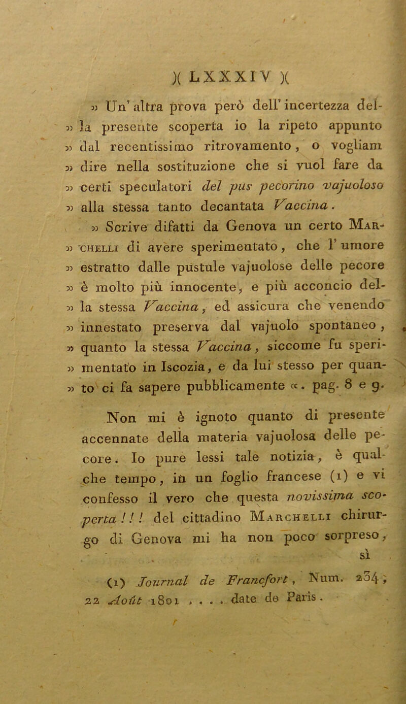 )( LXXXIV X » Un’altra prova però deli’incertezza dei- 3) 3a presente scoperta io la ripeto appunto 3) dal recentissimo ritrovamento, o vogliani 3) dire nella sostituzione che si vuol fare da 3) certi speculatori del pus pecorino vacuoloso 33 alla stessa tanto decantata Vaccina. 33 Scrive difatti da Genova un certo Mar- 33 chelli di avere sperimentato, che 1’ umore 33 estratto dalle pustule vacuolose delle pecore 33 è molto più. innocente, e più acconcio del- 33 la stessa Vaccina, ed assicura che venendo 33 innestato preserva dal vajuolo spontaneo, 33 quanto la stessa Vaccina, siccome fu speri- 33 montato in Iscozia, e da lui stesso per quan- 33 to ci fa sapere pubblicamente «. pag. 8 e g. Non mi è ignoto quanto di presente accennate delia materia vajuolosa delle pe- core . Io pure lessi tale notizia, è qual- che tempo, in un foglio francese (i) e vi confesso il vero che questa novissima sco- perta !! ! del cittadino Marchelli chirur- go di Genova mi ha non poco sorpreso, sì (i) Journal de Francfort, Num. 204; 22 Aout 1801 .... date de Paris. r