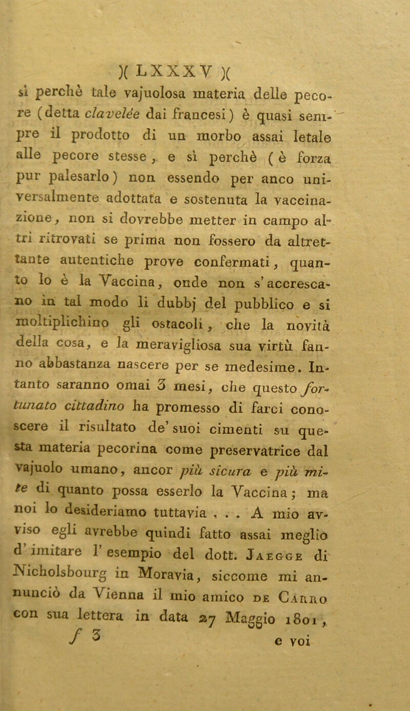 si perché tale vajuolosa materia delle peco- re (detta clavelée dai francesi) è quasi sem- pre il prodotto di un morbo assai letale alle pecore stesse, e sì perchè ( è forza pur palesarlo ) non essendo per anco uni- versalmente adottata e sostenuta la vaccina- zione , non si dovrebbe metter in campo al- tri ritrovati se prima non fossero da altret- tante autentiche prove confermati, quan- to lo e la Vaccina, onde non s’accresca- no in tal modo li dubbj del pubblico e si moltiplichino gli ostacoli y che la novità deila cosa, e la meravigliosa sua virtù fan- no abbastanza nascere per se medesime. In- tanto saranno ornai 3 mesi, che questo for- tunato cittadino ha promesso di farci cono- scere il risultato de’suoi cimenti su que- sta materia pecorina come preservatrice dal vajuolo umano, ancor più, sicura e più mi- te di quanto possa esserlo la Vaccina; ma noi lo desideriamo tuttavia , . . A mio av- viso egli avrebbe quindi fatto assai meglio d’imitare l’esempio del dott. Jaegge di JNicholsbourg in Moravia, siccome mi an- nunciò da Vienna il mio amico de Cahho con sua lettera in data 27 Maggio 1801 , / 3 e voi