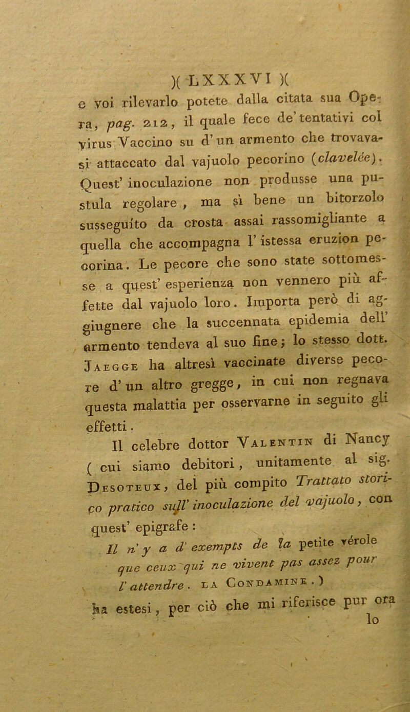 c voi rilevarlo potete dalla citata sua Ope- ra, pag. aia, il quale fece de’tentativi col Virus Vaccino su cl’un armento che trovava- si attaccato dal vajuolo pecorino (clavelce). Quest’ inoculazione non produsse una pu- stola regolare , ma si bene un bitorzolo susseguito da crosta assai rassomigliante a quella che accompagna V istessa eruzion pe- corina . Le pecore che sono state sottomes- se a quest’ esperienza non vennero piu af - fette dal vajuolo loro. Importa però di ag- giugnere che la succennata epidemia deh armento tendeva al suo fine ; lo stesso dott. Jaegge ha altresì vaccinate diverse peco- re d’ un altro gregge, in cui non regnava questa malattia per osservarne in seguito gli effetti. Il celebre dottor Valentin di Nancy ( cui siamo debitori, unitamente al sig. Desoteux, del più compito Trattato stori- co pratico svJV inoculazione del vajuolo, con quest’ epigrafe : Il n' y a d' exempts de la petite réroìe que ceux'cjui ne vivent pas assez polir l'attendre. la Condamine.) ha estesi, per ciò che mi riferisce pur ora - ■ In