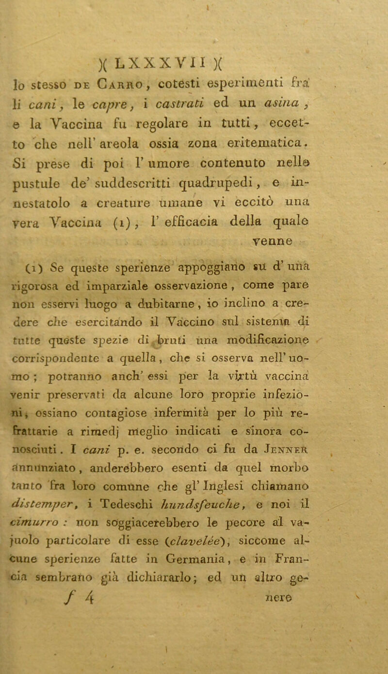 I )( LXXXYII X 10 stesso de Carro, cotesti esperimenti fra 11 cani, le capre, i castrati ed un asina } e la Vaccina fu regolare in tutti, eccet- to che nell’ areola ossia zona eritematica. Si prese di poi l’umore contenuto nelle pustule de’ suddescritti quadrupedi, e in- nestatolo a creature umane vi eccitò una vera Vaccina (1), 1 efficacia della quale venne (1) Se queste sperienze appoggiano su d’ una rigorosa ed imparziale osservazione , come pare non esservi luogo a dubitarne, io inclino a cre- dere che esercitando il Vaccino sul sistema di tutte queste spezie di bruti una modificazione corrispondente a quella, che si osserva nell’uo- mo ; potranno a neh' essi per la virtù vaccina venir preservati da alcune loro proprie infezio- ni, ossiano contagiose infermità per lo più re- frattarie a rimedj meglio indicati e sinora co- nosciuti . I cani p. e. secondo ci fu da JenneR annunziato , anderebbero esenti da quel morbo tanto fra loro comune che gl’ Inglesi chiamano distemper, i Tedeschi hundsfeuche, e noi il cimurro : non soggiacerebbero le pecore al va- cuolo particolare di esse (clavelée), siccome al- cune sperienze fatte in Germania, e in Fran- cia sembrano già dichiararlo; ed un altro ge- J 4 ner© i