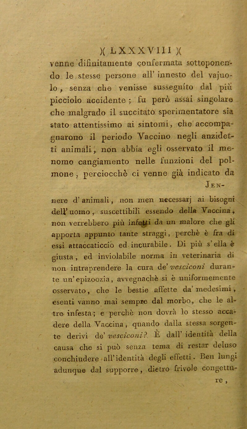 venne difmitamente confermata sottoponen- do le stesse persone all’ innesto del vajuo- lo, senza che venisse susseguito dal più picciolo accidente ; fu però assai singolare che malgrado il succitato sperimentatore sia stato attentissimo ai sintomi, che accompa- gnarono il periodo Vaccino negli anzidet- li animali, non abbia egli osservato il me- nomo cangiamento nelle funzioni del pol- mone , perciocché ci venne già indicato da Jen- nere d’animali, non men necessarj ai bisogni dell’uomo, suscettibili essendo della Vaccina, non verrebbero più infetti da un malore che gii apporta appunto tante straggi, perchè è fra di essi attaccaticcio ed incurabile. Di più s’ella è giusta, ed inviolabile norma in veterinaria di non intraprendere la cura de’ vesciconi duran- te un’epizoozia, avvegnaché si è uniformemente osservato, che le bestie affette da’ medesimi, esenti vanno mai sempre dal morbo, che le al- tre infesta ; e perchè non dovrà lo stesso acca- dere della Vaccina, quando dalla stessa sorgen- te derivi de’ vescico/ii? E dall identità della causa che si può senza tema di restar deluso conchiudere all’identità degli effetti. Ben lungi adunque dal supporre, dietro frivole congettu- re ,