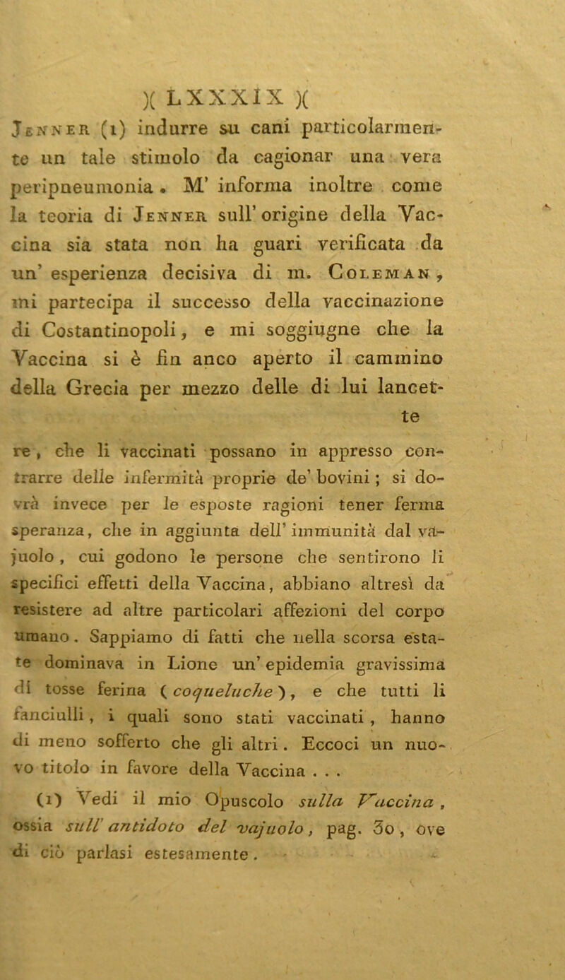 Jèxner (i) indurre su cani particolarmen- te un tale stimolo da cagionar una vera peripneuinonia • M’ informa inoltre come la teoria di Jenner sull’origine della Vac- cina sia stata non ha guari verificata da un’esperienza decisiva di m. Coleman, mi partecipa il successo della vaccinazione di Costantinopoli, e mi soggiugne che la Vaccina si è fin anco aperto il cammino della Grecia per mezzo delle di lui lancet- te re, che li vaccinati possano in appresso con- trarre delle infermità proprie de’ bovini ; si do- vrà invece per le esposte ragioni tener ferma speranza, che in aggiunta dell’immunità dal va- cuolo , cui godono le persone che sentirono li specifici effetti della Vaccina, abbiano altresì da resistere ad altre particolari affezioni del corpo umano. Sappiamo di fatti che nella scorsa esta- te dominava in Lione un’ epidemia gravissima di tosse ferina ( co quelu che}, e che tutti li fanciulli , i quali sono stati vaccinati , hanno di meno sofferto che gli altri. Eccoci un nuo- vo titolo in favore della Vaccina . . . (1) Vedi il mio Opuscolo sulla Vaccina , ossia sull' antidoto del vajuolo, pag. 5o , ove di ciò parlasi estesamente.