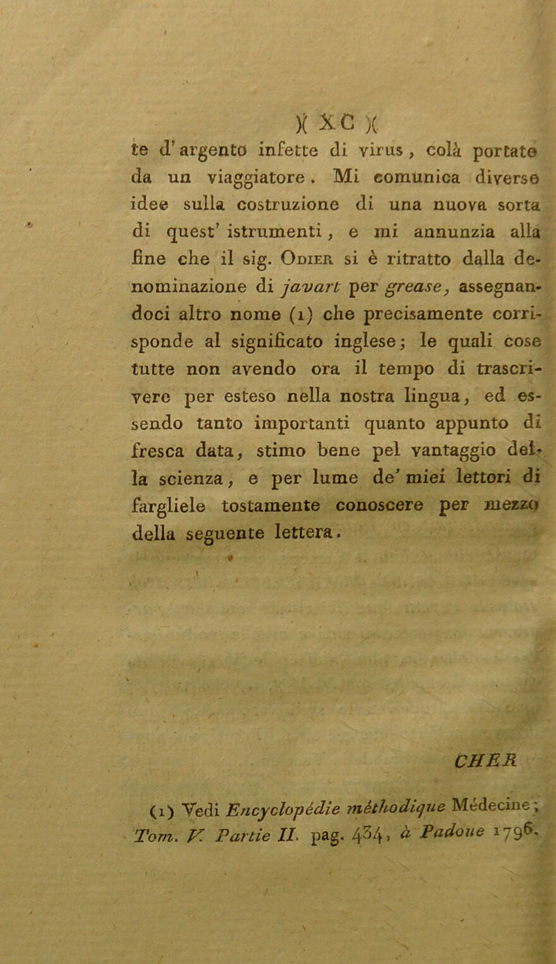 te d’argento infette di virus, colà portato da un viaggiatore. Mi comunica diverso idee sulla costruzione di una nuova sorta di quest’ istrumenti, e mi annunzia alla line che il sig. Odier si è ritratto dalla de- nominazione di javart per grease, assegnan- doci altro nome (1) che precisamente corri- sponde al significato inglese; le quali cose tutte non avendo ora il tempo di trascri- vere per esteso nella nostra lingua, ed es- sendo tanto importanti quanto appunto di fresca data, stimo bene pel vantaggio del- la scienza, e per lume de’miei lettori di fargliele tostamente conoscere per mezzo della seguente lettera. * • ,1 ' - CHER (1) Vedi EncyclopécLie mèthodique Médecine ; Tom. V. Tarde IL pag. 434, à Padoue 1796.