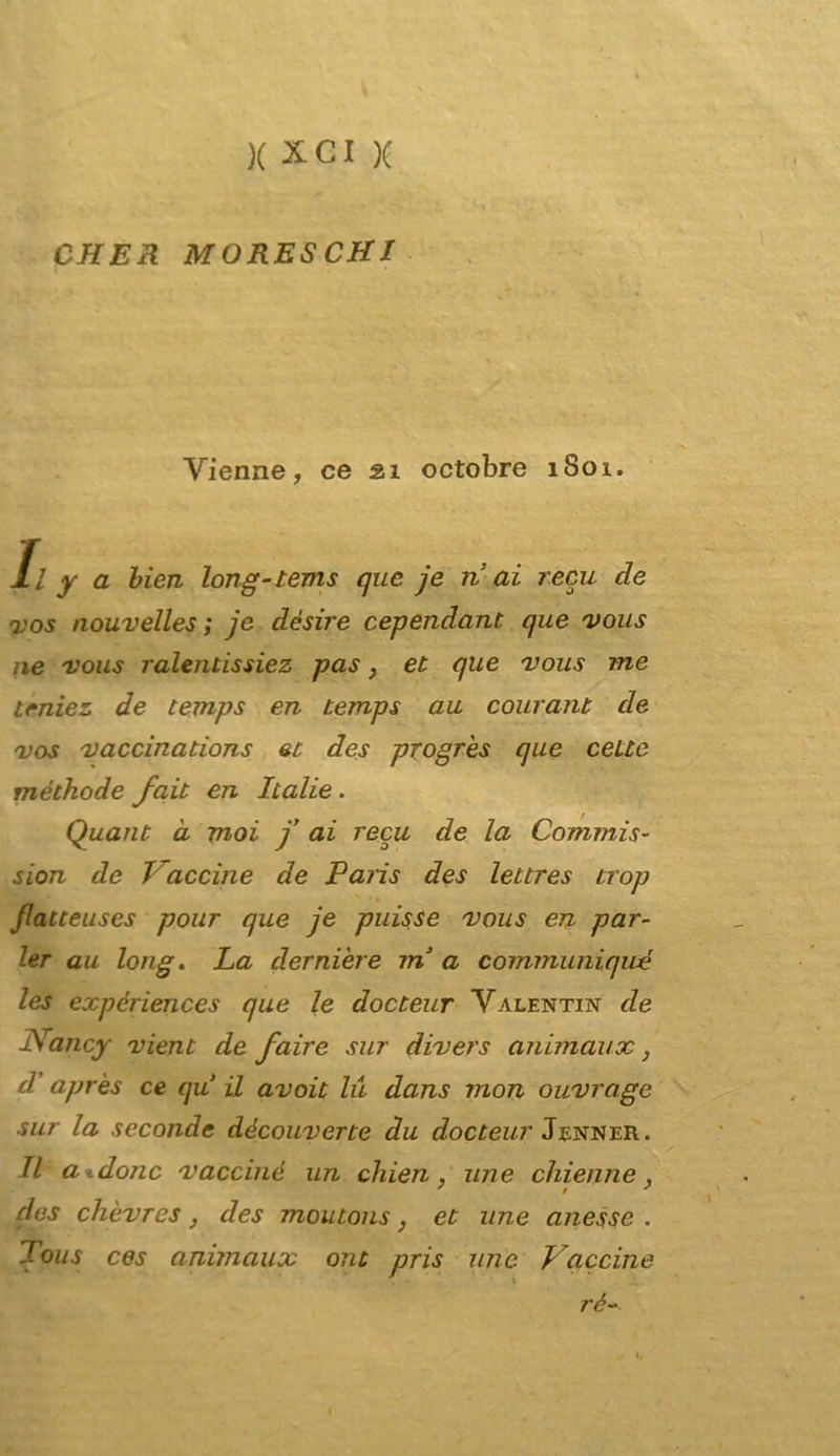 CHER MORESCHI Vienne, ce 21 octobre 1801. Il y a bien long-tems que je ri ai reca de yos nouvelles ; je dèsire cependant. que vous ne vous ralentissiez pas, et que vous me trniez de temps en temps au courant de vos vaccinations et des progres que celle méthode fait en Italie. Quant à moi f ai recu de la Commis- sion de Vaccine de Paris des lettres trop flatteuses pour que je puisse vous en par- ler au long. La derniere ? ri a communiqwé les expériences que le docteur Valentin de Nancy vieni de faire sur divers animaux, d’ après ce qu il avoit lu dans mon ouvrage sur la seconde découverte du docteur Jenner. Il ardono vaccine un chien, ime chietine, des chèvres, des moutons, et une anesse . Tous ces animaux ont pris une Vaccine rè- 1