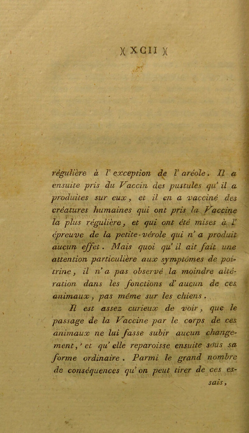 régulière à V exception de V aréole, Il a ensuite pris dii Vaccin des pustules qu il a produit.es sur eux, et il en a vacciné des créatures humaines qui ont pris la Vaccine la plus règuliere, et qui ont été mises d V épreuve de la petite -vèrole qui n a produit aucun effet. Mais quoi qu il ait fait une attention particulière aux symptómes de poi- trine , il n a pas observé la moindre aitò- radon dans les fonctions d’aucun de ces animaux, pas nicme sur les chiens. Il est assez curieux de xoir, que le passage de la Vaccine par le corps de ces animaux ne lui fasse subir aucun change- mentyet qu elle reparoisse ensuite sous sa forme ordinaire . Panni le grand nombre de consèquences qu on peut tirer de ces es- sai s ,