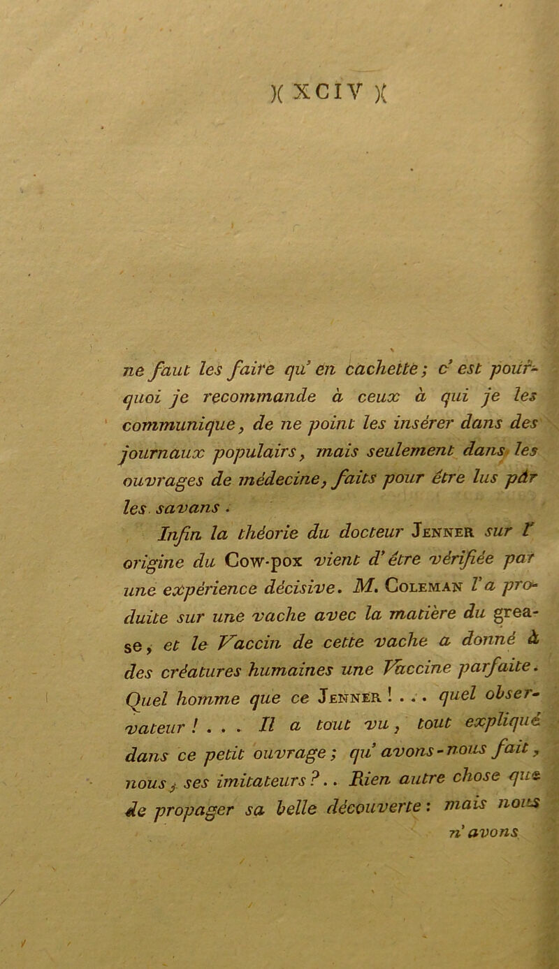 ne faut les f,aire qu’ én cachelte; c est polir- quoi jc recommancle à ceux à qui je les communique, de ne poiiu les insérer dans des journaux populairs > mais seulement dans les ouvrages de médecine} faits pour étre lus pàr les savans . Iiifin la théorie du docteur Jenner sur t origine du Cow*pox vieni d’étre vèrifiée par ime expèrience decisive. M. Goleman Va prò duite sur une vache avec la matiere du grea- se, et le Vaccin de cette vache a donné à des crèatures humaines une Vaccine parfaite. Quel homme que ce Jenner !... quel obser- vateur ! . . . Il a tout vu} tout expliqué dans ce petit ouvrage ; qu avons-nous fait, nousj.ses imitateurs ?.. Rien autre chose que de propager sa belle découverte : mais noits navons /