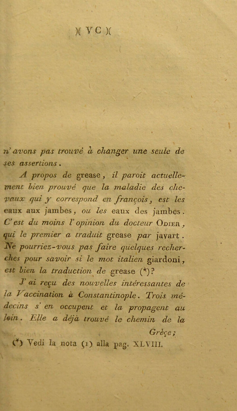( n avons pas trouvè a changer urie seule de ses assertions. A propos de grease, il pciroit actuelle- jnent bien prouvé que la maladie des che- 'l'aux qui y correspond cn francois, est les eaux aux jambes, ou les eaux des jambes . C’ est du moins V opinion dii docteur Odieu , qui le premier a traduit grease par javari . Ne pourriez-vous pas fair e quelques recher- ches pour savoir si le mot italien giardoni, est bien la traduction de grease (*)? J ai reca des nouvelles intércssantes de la 7 accination à Constantinople. Trois mé- decins j en occupent et la propagent au lem. Elle a déjà trouvè le chemin de la Grèce ; V) Vedi la nota (1) alla pag. XLVIII.