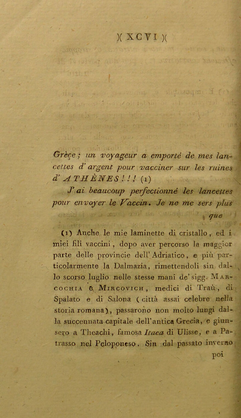 Grece ; un voyageur a emportè de tnes lan- cettes d’ argent pour vacciner sur les ruines d’ ATHÈNES ! ! ! (i) J’ai beaucoup perfectionné les lanceues pour envoyer le Vaccin. Je ne me sers plus que (1) Anche le mie laminette di cristallo, ed i miei fili vaccini, dopo aver percorso la maggior parte delle provincie dell’ Adriatico, e più par- ticolarmente la Dalmazia, rimettendoli sin dal- lo scoi'so luglio nelle stesse mani de’sigg. M ar- cochia 0 Mircovich , medici di Traù, di Spalato e di Salona ( città assai celebre nella storia romana), passarono non molto lungi dal- la succennata capitale dell’antica Grecia, e giun- sero a Theachi, famosa Itaca di Ulisse, e a Pa- trasso nel Peloponeso. Sin dal passato inverno poi