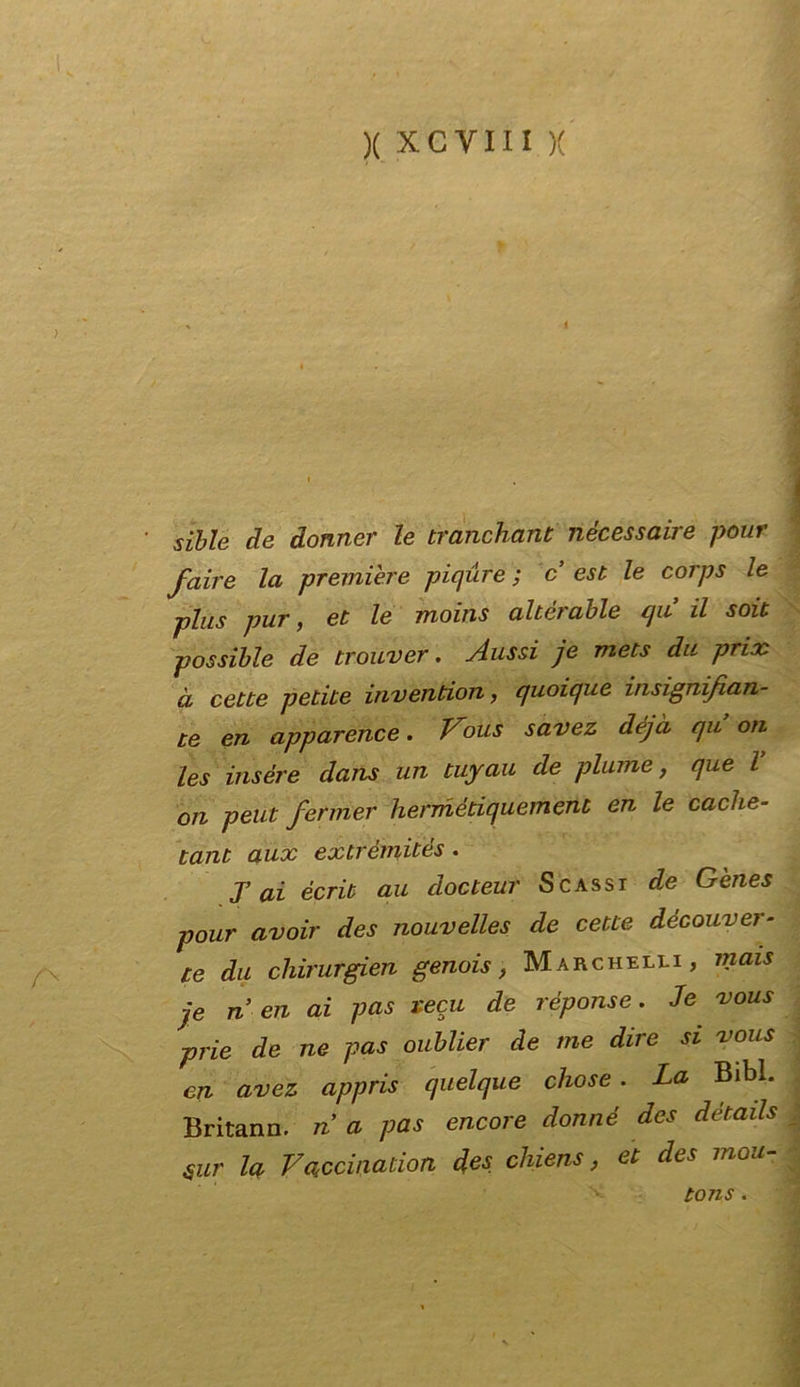 /N siile de donnei• le tranchant nécessaire pour fair e la première piqure ; c est le corps le plus pur, et le moins alterable cju il soit possible de trouver. Aussi je mets da prix à cette petite invention, quoique insignifian- te en apparence. Vous savez déjà qu ori les insére dans un tuyau de piume, que l 011 peut fermer hermèdquemeni en le cache- tant aux extrémités. T ai écrit au docteur Scassi de Gènes pour avoir des nouvelles de cette découver- te du chirurgien genois, Marchelli , mais je n en ai pas reca de riporne. Je vous prie de ne pas oublier de me dire si vous en avez appris quelque chose . La Bib*. Britann. n a pas encore donné des details Sur la Vaccinaiion des chiens, et des mou- tons.