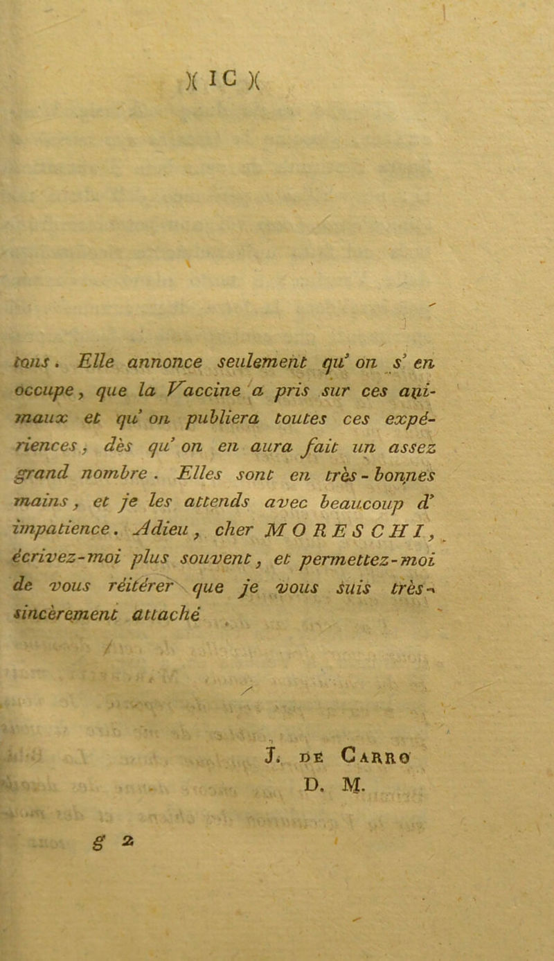 D tQjis. Elle annonce senlement qu’ on s3 en occupe, que la Vaccine a pris sur ces a\ii- maux et qu ori publiera toutes ces expé- riences, dès qu on en aura fait un assez grand nombre . Elles sont en tròs - bonnes mains, et je les atlends avec beaucoup d* ìmpadence. Adieu , cher MORESCHI, ècrivez-moi plus souvent, et permettez-moi de vous rèitérer que je vous suis très-» sincèrement attaché * . , . A J, de Carro D. M. g 2