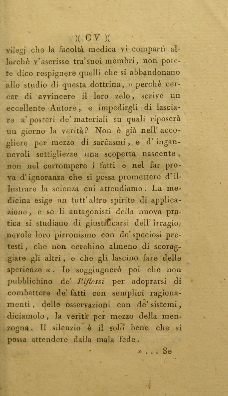 vilegj che la facoltà medica vi comparti al- lorché v’ascrisse tra’Suoi membri, non pote- te dico respignere quelli che si abbandonano alio studio di questa dottrina, « perchè cer- car di avvincere il loro zelo, scrive un eccellente Autore, e impedirgli di lascia- re a’ posteri de’ materiali su quali riposerà un giorno la verità? Non è già nell’acco- gliere per mezzo di sarcasmi, e d’ ingan- nevoli sottigliezze una scoperta nascente, non nel corrompere i fatti e nel far pro- va d’ignoranza che si possa promettere d’il- lustrare la scienza cui attendiamo. La me- dicina esige un tutù’ altro spirito di applica- zione, e se li antagonisti della nuova pra- tica si studiano di giustificarsi dell’ j‘rragior nevole loro pirronismo con de’speciosi pre- testi, che non cerchino almeno di scorag- giare gli altri, e che gli lascino fare delle sperienze «. Io sogghignerò poi che non pubblichino de’ Hif/essi per adoprarsi di combattere de’ fatti con semplici ragiona- menti , delle osservazioni con de’ sistemi, diciamolo , la verità- per mezzo della men- zogna. Il silenzio è il Solo bene che si possa attendere dalla mala fede. y> • • • Se