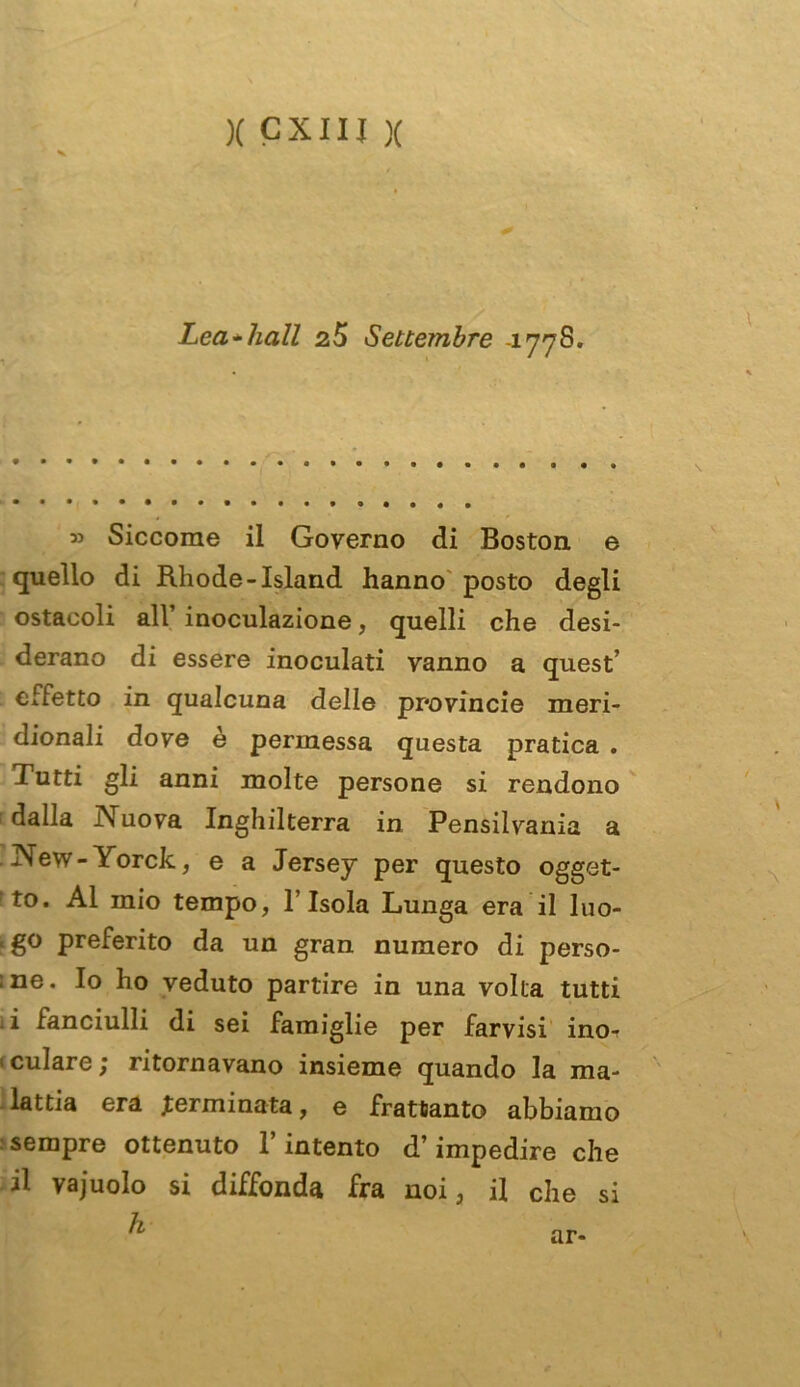 x cxiij x Lea*hall Settembre -177S. Siccome il Governo di Boston, e quello di Rhode-Island hanno posto degli ostacoli all’ inoculazione, quelli che desi- derano di essere inoculati vanno a quest’ effetto in qualcuna delle provincie meri- dionali dove è permessa questa pratica . Tutti gli anni molte persone si rendono dalla Nuova Inghilterra in Pensilvania a New-Yorck, e a Jersey per questo ogget- to. Al mio tempo, l’Isola Lunga era il I110- . go preferito da un gran numero di perso- ;ne. Io ho veduto partire in una volta tutti . i fanciulli di sei famiglie per larvisi ino-r ' culare ; ritornavano insieme quando la ma- lattia era germinata, e frattanto abbiamo sempre ottenuto l’intento d’impedire che il vajuolo si diffonda fra noi, il che si