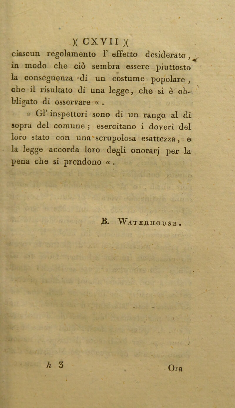 ciascun regolamento 1’ effetto desiderato , in modo che ciò sembra essere piuttosto la conseguenza -di un costume popolare , che il risultato di una legge, che si è ob- bligato di osservare « . » Gl’ inspettori sono di un rango al di sopra del comune ; esercitano i doveri del loro stato con una'scrupolosa esattezza, e la legge accorda loro degli onorarj per la pena che si prendono «. JB. Wat ehhouse , Ora