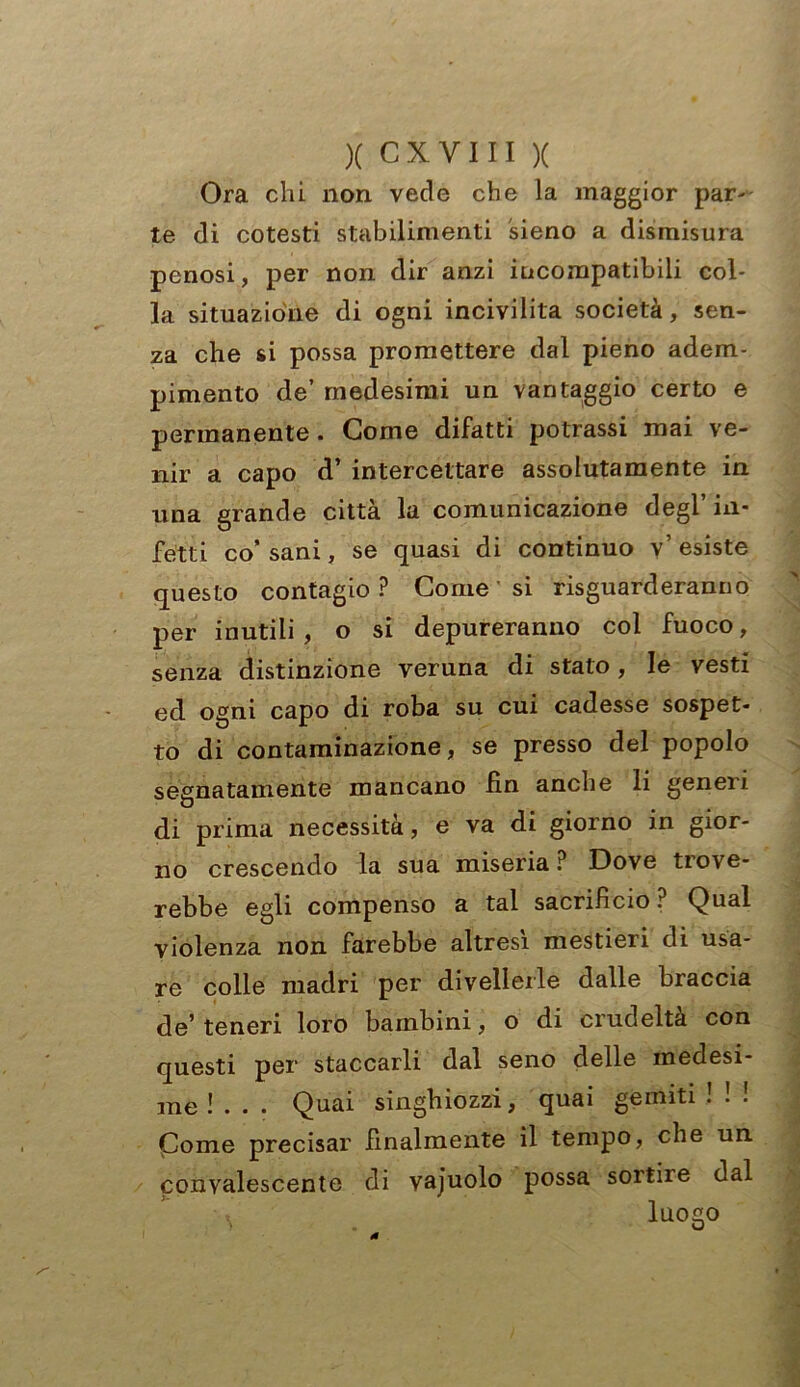 Ora chi non vede che la maggior par- te di cotesti stabilimenti sieno a dismisura penosi, per non dir anzi incompatibili col- la situazione di ogni incivilita società, sen- za che si possa promettere dal pieno adem- pimento de’ medesimi un vantaggio certo e permanente . Come difatti potrassi mai ve- nir a capo d’ intercettare assolutamente in una grande città la comunicazione degl’in- fetti co’ sani, se quasi di continuo v’ esiste questo contagio? Come si riguarderanno per inutili , o si depureranno col fuoco, senza distinzione veruna di stato, le vesti ed ogni capo di roba su cui cadesse sospet- to di contaminazione, se presso del popolo segnatamente mancano fin anche li generi di prima necessità, e va di giorno in gior- no crescendo la sua miseria ? Dove trove- rebbe egli compenso a tal sacrifìcio ? Qual violenza non farebbe altresì mestieri di usa- re colle madri per divellerle dalle braccia de’ teneri loro bambini, o di crudeltà con questi per staccarli dal seno delle medesi- me !... Quai singhiozzi, quai gemiti ! ! ! Come precisar finalmente il tempo, che un ponvalescente di vajuolo possa sortile dal luogo