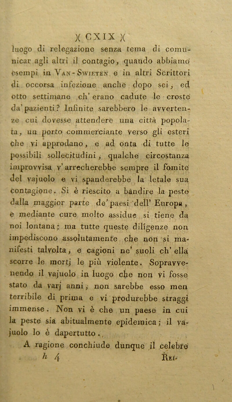 XCXIX X luogo di relegazione senza tema di comu- nicar agli altri il contagio, quando abbiamo esempi in Van-Swietèn e in altri Scrittori di occorsa infezione anche dopo sei, ed otto settimane eh’ erano cadute le croste da’pazienti? Infinite sarebbero le avverten- ze cui dovesse attendere una città popola- ta, un porto commerciante verso gli esteri che vi approdano, e ad onta di tutte le possibili sollecitudini , qualche circostanza improvvisa v’arrecherebbe sempre il Fomite del vajuolo e vi spanderebbe la letale sua contagione. Si è riescito a bandire la peste dalla maggior parte de’paesi dell’ Europa , e mediante cure molto assidue si tiene da noi lontana; ma tutte queste diligenze non impediscono assolutamente che non si ma- nifesti talvolta, e cagioni ne’ suoli eh’ ella scorre le morti le più violente. Sopravve- nendo il vajuolo in luogo che non vi fosse stato da varj anni, non sarebbe esso men terribile di prima e vi produrebbe straggi immense. Non vi è che un paese in cui la peste sia abitualmente epidemica ; il va- juolo lo è dapertutto. A ragione conchiude dunque il celebre