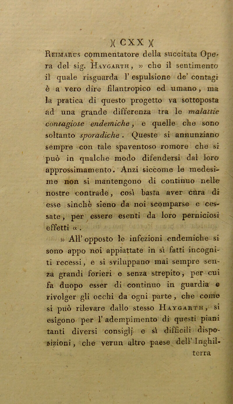 X CXX X Reimarus commentatore della succitata Ope* ra del sig. Haygarth , » che il sentimento il quale risguarda F espulsione de’ contagi è a vero dire filantropico ed umano, ma la pratica di questo progetto va sottoposta ad una grande differenza tra le malattie contagiose endemiche, e quelle che sono soltanto sporadiche . Queste si annunziano sempre con tale spaventoso roraore che si può in qualche modo difendersi dal loro approssimamento. Anzi siccome le medesi- me non si mantengono di continuo nelle nostre contrade, così basta aver cura di esse sinché sieno da noi scomparse e ces- sate , per essere esenti da loro perniciosi effetti « . 3> All’ opposto le infezioni endemiche si sono appo noi appiattate in sì fatti incogni- ti recessi, e si sviluppano mai sempre sen- za grandi forieri e senza strepito, per cui fa duopo esser di continuo in guardia e rivolger gli occhi da ogni parte, che come si può rilevare dallo stesso Haygarth, si esigono per F adempimento di questi piani tanti diversi consiglj e sì difficili dispo- sizioni, che verun altro paese dell Inghil- terra