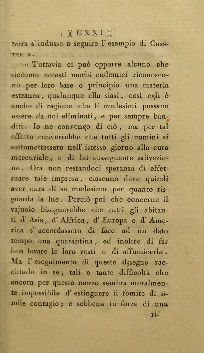 terra s’indusse a seguire l’esempio di Chesj ter «. « Tuttavia ci può opporre alcuno che siccome cotesti morbi endemici riconosco- no per loro base o principio una materia estranea, qualunque ella siasi, così egli è anche di ragione che li medesimi possano essere da noi eliminati, e per sempre ban- diti . Io ne convengo di ciò , ma per tal effetto converrebbe che tutti gli uomini si sottomettessero nell’ istesso giorno alla cura mercuriale, e di lei susseguente salivazio- ne . Ora non restandoci speranza di effet- tuare tale impresa, ciascuno deve quindi aver cura di se medesimo per quanto ri- guarda la lue. Perciò poi che concerne il vajuolo bisognerebbe che tutti gli abitan- ti d’Asia, d’Affrica, d’Europa e d’Ame- rica s’ accordassero di fare ad un dato tempo una quarantina, ed inoltre di far ben lavare le loro vesti e di affumicarle . Ma 1’ eseguimento di questo disegno rac- chiude in se, tali e tante difficoltà che ancora per questo mezzo sembra moralmen- te impossibile d’ estinguere il fomite di si- mile contagio j e sebbene in forza di una • / ri-