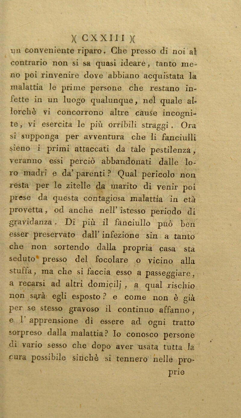 un conveniente riparo. Che presso di noi al contrario non si sa quasi ideare, tanto me- no poi rinvenire dove abbiano acquistata la malattia le prime persone che restano in- fette in un luogo qualunque, nel quale al- lorché vi concorrono altre cause incogni- te , vi esercita le più orribili straggi . Ora si supponga per avventura che li fanciulli sieno i primi attaccati da tale pestilenza, veranno essi perciò abbandonati dalle lo- ro madri e da’ parenti ? Qual pericolo non resta per le zitelle da marito di venir poi prese da questa contagiosa malattia in età provetta, od anche nell’ istesso periodo di gravidanza. Di più il fanciullo può ben esser preservato dall’ infezione sin a tanto che non sortendo dalla propria casa sta seduto presso del focolare o vicino alla stuffa, ma che si faccia esso a passeggiare, a recarsi ad altri domicilj , a qual rischio non s^rà egli esposto ? e come non è già per se stesso gravoso il continuo affanno, e 1 apprensione di essere ad ogni tratto sorpreso dalla malattia? Io conosco persone di vario sesso che dopo aver usata tutta la cura possibile sinché si tennero nelle pro- prie