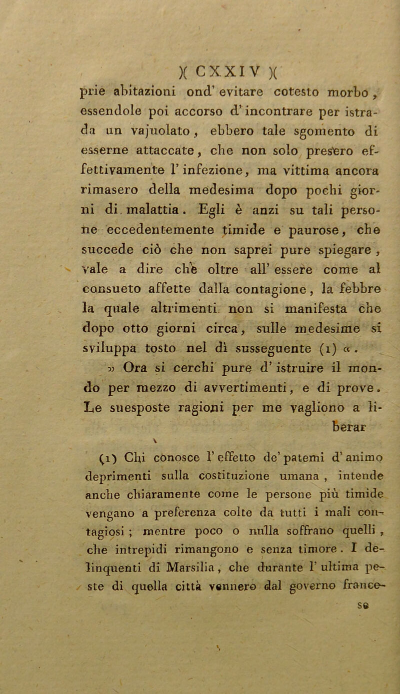 prie abitazioni onci’ evitare cotesto morbo , essendole poi accorso d’incontrare per istra- da un vajuolato , ebbero tale sgomento di esserne attaccate, che non solo presterò ef- fettivamente l’infezione, ma vittima ancora rimasero della medesima dopo pochi gior- ni di malattia. Egli è anzi su tali perso- ne eccedentemente timide e paurose, che succede ciò che non saprei pure spiegare , vale a dire chb oltre all’ essere come al consueto affette dalla contagione, la febbre la quale altrimenti non si manifesta che dopo otto giorni circa, sulle medesime si sviluppa tosto nel dì susseguente (1) «. « Ora si cerchi pure d’ istruire il mon- do per mezzo di avvertimenti, e di prove. Le suesposte ragioni per me vagliono a li- berar V (1) Chi conosce 1’effetto de’patemi d’animo deprimenti sulla costituzione umana , intende anche chiaramente come le persone più timide vengano a preferenza colte da tutti i mali con- tagiosi ; mentre poco o nulla soffrano quelli , che intrepidi rimangono e senza timore . I de- linquenti di Marsilia , che durante 1’ ultima pe- ste di quella città vennero dal governo france- se