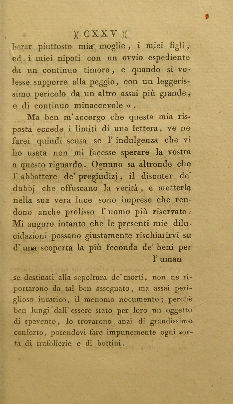 berar piuttosto miar moglie , i miei figli, ed i miei nipoti con un ovvio espediente da un continuo timore, e quando si vo- lesse supporre alla peggio, con un leggeris- simo pericolo da un altro assai più grande, e di continuo minaccevole « , Ma ben ni’ accorgo che questa mia ris- posta eccede i limiti di una lettera, ve ne farei quindi scusa se 1’ indulgenza che vi ho usata non mi facesse sperare la vostra a questo riguardo. Ognuno sa altronde che 1’ abbattere de’ pregiudizi, il discuter de’ dubbj che offuscano la verità, e metterla nella sua vera luce sono imprese che ren- dono anche prolisso l’uomo più riservato. Mi auguro intanto che le presenti mie dilu- cidazioni possano giustamente rischiarirvi su d’ una scoperta la più feconda de’ beni per 1’ uman se destinati alla sepoltura de’ morti, non ne ri- portarono da tal ben assegnato , ma assai peri- glioso incarico, il menomo nocumento; perchè ben lungi dall’ essere stato per loro un oggetto di spavento, lo trovarono anzi di grandissimo conforto, potendovi fare impunemente ogni sor- ta di trafollerie e di bottini.