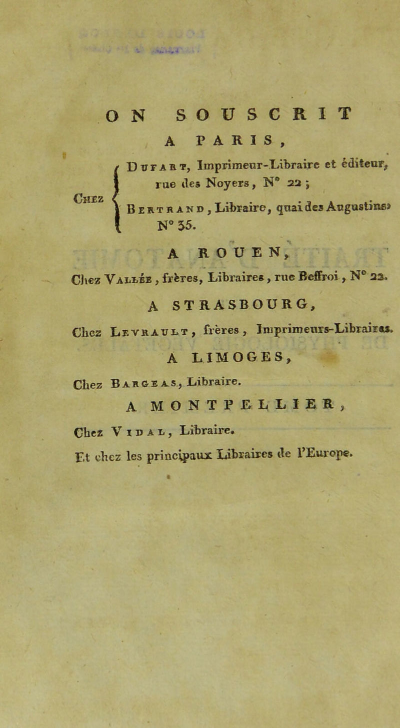 ON SOUSCRIT A PARIS, / Dufakt, Imprimeur-Libraire et éditeur, I rue des Noyers, N° 22 ; *JÎI£Z | B eut r and, Libraire, quai des Augustine» l N° 55. A ROUEN, Chez VAriiÉE , frères, Libraires, rue Beffroi, N° 23. A STRASBOURG, Chez Leviiault, frères, Iniprimeuxs-LibrairM, A LIMOGES, Chez B a k G E a s, Libraire. A MONTPELLIER, Chez Vidai, Libraire, Et chez les principaux Libraires de l’Europe.