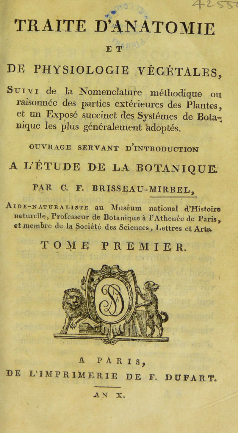 TRAITE D’ANATOMIE de physiologie végétales, Suivi de la Nomenclature méthodique ou raisonnée des parties extérieures des Plantes, et un Exposé succinct des Systèmes de Bota- nique les plus généralement adoptés. OUVRAGE SERVANT D’iNTRODUCTION A L'ÉTUDE DE LA BOTANIQUE. PAR C. F. BRISSEAU-MIRBEL, Aide-naturaliste au Muséum national d’Histoire naturelle, Professeur de Botanique à PAthenée de Taris, et membre de la Société des Sciences, Lettres et Arts. TOME PREMIER. DE L’IMPRIMERIE DE F. DUFART. E T A PARIS, AN X.