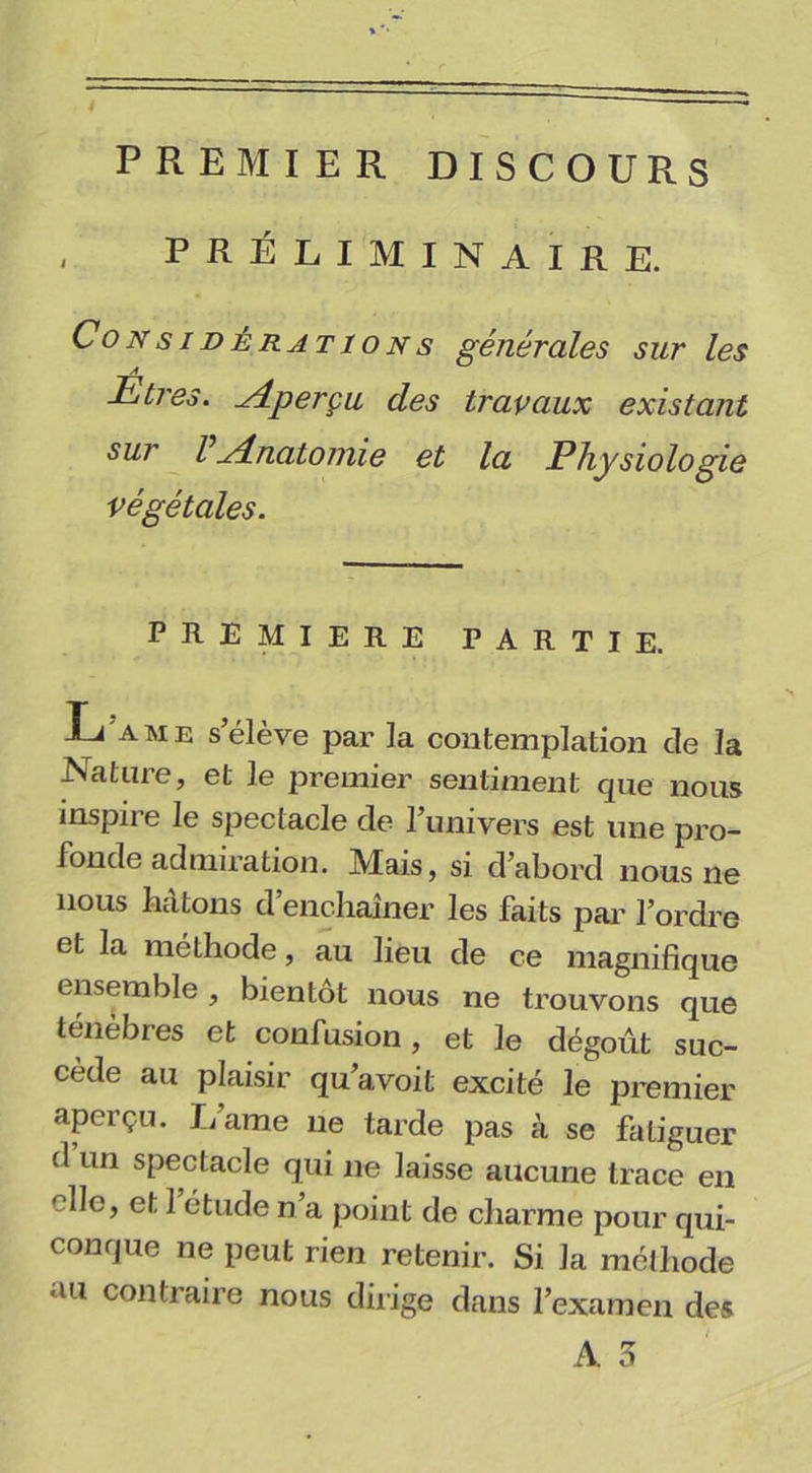 PREMIER DISCOURS PRÉLIMINAIRE. Considérations générales sur les Etres. ydperçu des travaux existant sur Vérînatomie et la Physiologie végétales. PREMIERE PARTIE. Lame s’élève par la contemplation de la Nature, et le premier sentiment que nous inspire le spectacle de l’univers est une pro- fonde admiration. Mais, si d’abord nous ne nous hâtons d’enchaîner les faits par l’ordre et la méthode, au lieu de ce magnifique ensemble, bientôt nous ne trouvons que ténèbres et confusion, et le dégoût suc- cède au plaisir qu’avoit excité le premier aperçu. Lame ne tarde pas à se fatiguer d un spectacle qui ne laisse aucune trace en r,lle, et 1 étude n’a point de charme pour qui- conque ne peut rien retenir. Si la méthode au contraire nous dirige dans l’examen des
