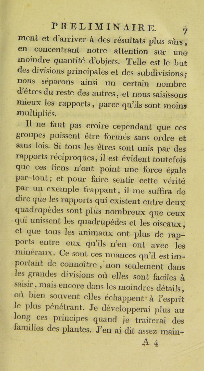 ment et d’arriver à des résultats plus sûrs, en concentrant notre attention sur une moindre quantité d’objets. Telle est le but des divisions principales et des subdivisions ; nous séparons ainsi un certain nombre d êtres du reste des autres, et nous saisissons mieux les rapports, parce qu’ils sont moins multipliés. Il ne faut pas croire cependant que ces groupes puissent être formés sans ordre et sans lois. Si tous les êtres sont unis par des rapports réciproques, il est évident toutefois que ces liens n ont point une force égale par-tout; et pour faire sentir cette vérité par un exemple frappant, il me suffira de dire que les rapports qui existent entre deux quadrupèdes sont plus nombreux que ceux qui unissent les quadrupèdes et les oiseaux, et que tous les animaux ont plus de rap- ports entre eux qu’ils n’en ont avec les minéraux. Ce sont ces nuances qu’il estim- poitant de connoître, non seulement dans les grandes divisions où elles sont faciles à saisir, mais encore dans les moindres détails, où bien souvent elles échappent'à l’esprit le plus pénétrant. Je développerai plus au long ces principes quand je traiterai des amilles des plantes. J’en ai dit assez main-