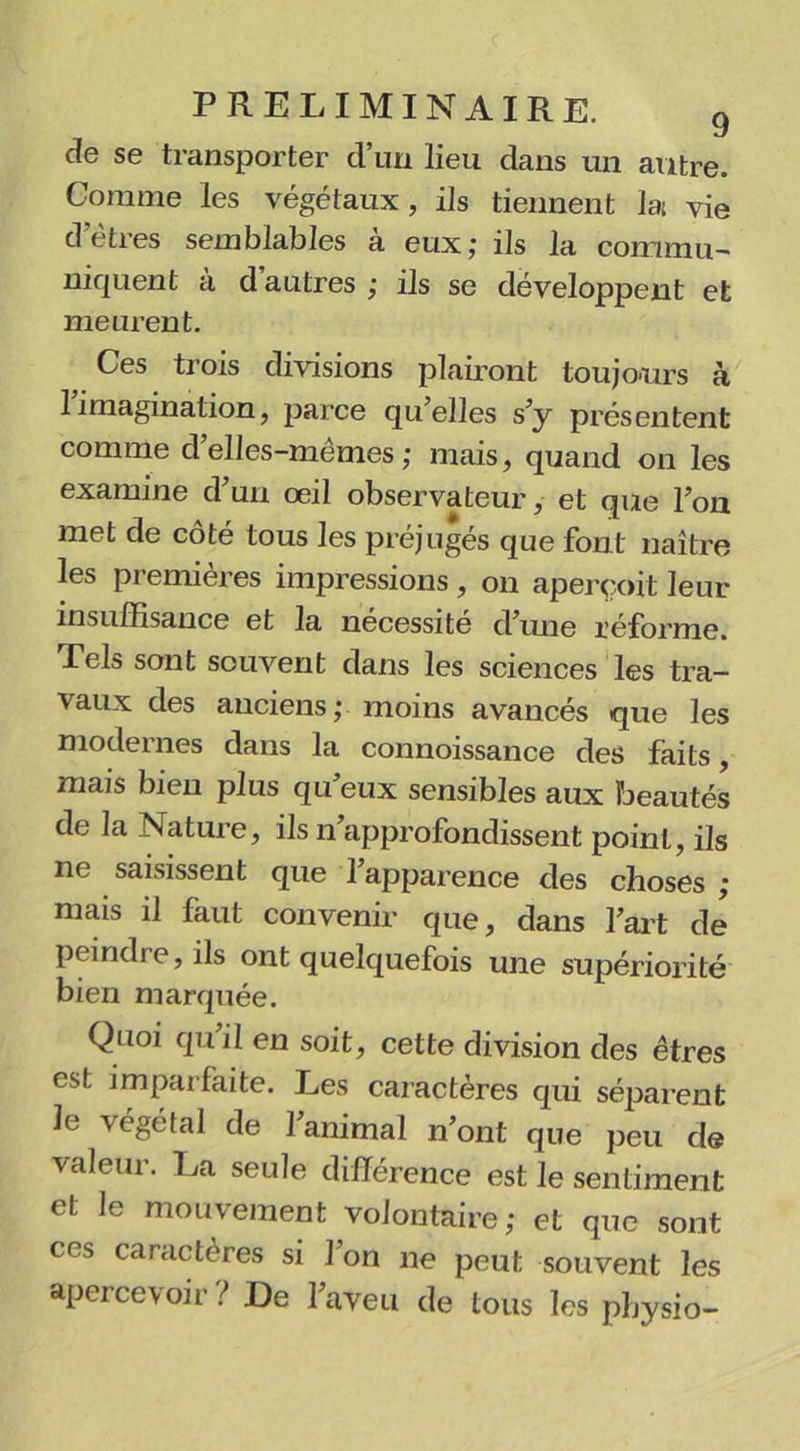 de se transporter d’un lieu dans un antre. Comme les végétaux, ils tiennent lat vie d’êtres semblables à eux; ils la commu- niquent à d’autres ; ils se développent et meurent. Ces trois divisions plairont toujours à 1 imagination, parce qu elles s’y présentent comme d’elles-mêmes ; mais, quand on les examine d’un œil observateur, et que l’on met de cote tous les préjuges que font naître les premières impressions , on aperçoit leur insuffisance et la nécessité d’une réforme. Tels sont souvent dans les sciences les tra- vaux des anciens; moins avancés que les modernes dans la connoissance des faits, mais bien plus qu’eux sensibles aux beautés de la Nature, ils n’approfondissent point, ils ne saisissent que l’apparence des choses ; mais il faut convenir que, dans l’art de peindre, ils ont quelquefois une supériorité bien marquée. Quoi qu’il en soit, cette division des êtres est imparfaite. Les caractères qui séparent le végétal de l’animal n’ont que peu de valeur. La seule différence est le sentiment et le mouvement volontaire; et que sont ces caractères si l’on ne peut souvent les apercevoir ? De l’aveu de tous les pbysio-