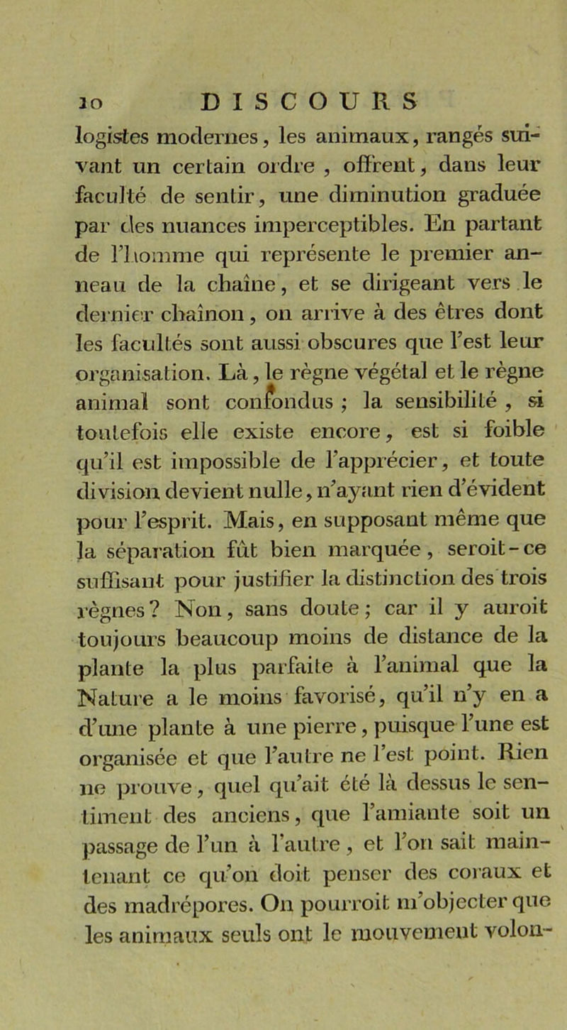 logistes modernes, les animaux, rangés sui- vant un certain ordre , offrent, dans leur faculté de sentir, une diminution graduée par clés nuances imperceptibles. En partant de l’homme qui représente le premier an- neau de la chaîne, et se dirigeant vers le dernier chaînon, on arrive à des êtres dont les facultés sont aussi obscures que l’est le in- organisation. Là, le règne végétal et le règne animal sont confondus ; la sensibilité , si toutefois elle existe encore, est si foible qu’il est impossible de l’apprécier, et toute division devient nulle, n’ayant rien d’évident pour l’esprit. Mais, en supposant même que la séparation fut bien marquée, seroit-ce suffisant pour justifier la distinction des trois règnes? Non, sans doute; car il y auroit toujours beaucoup moins de distance de la plante la plus parfaite à l’animal que la Nature a le moins favorisé, qu’il n’y en a d’une plante à une pierre, puisque l’une est organisée et que l’autre ne l’est point. Rien 11e prouve, quel qu’ait été la dessus le sen- timent des anciens, que l’amiante soit un passage de l’un à 1 autre , et l’on sait main- tenant ce qu’on doit penser des coraux et des madrépores. O11 pourroit m’objecter que les animaux seuls ont le mouvement volon-