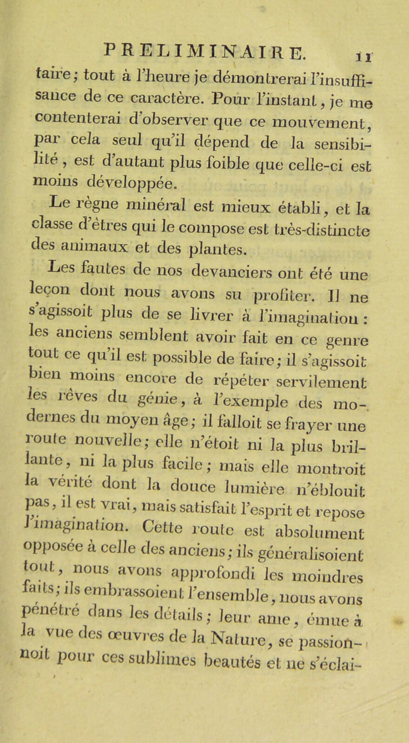 taire; tout à l’heure je démontrerai l’insuffi- sance de ce caractère. Pour l’instant, je me contenterai d observer que ce mouvement, pai cela seul qu il dépend de la sensibi- lité , est d autant plus foible que celle-ci est moins développée. Le règne minéral est mieux établi, et la classe d’êtres qui le compose est très-distincte des animaux et des plantes. Les fautes de nos devanciers ont été une leçon dont nous avons su profiter. IJ ne s agissoit plus de se livrer à l'imagination : les anciens semblent avoir fait en ce genre tout ce qu’il est possible de faire; il s’agissoit bien moins encore de répéter servilement les rêves du génie, à l’exemple des mo- dernes du moyen âge; il fâlloit se frayer une route nouvelle; elle n’étoit ni la plus bril- lante, ni la plus facile; mais elle montroit la vente dont la douce lumière n’éblouit pas, il est vrai, mais satisfiiit l’esprit et repose iniagination. Cette roule est absolument opposée à celle des anciens; ils généralisoient tout nous avons approfondi les moindres ails; ils embrassoient 1 ensemble, nous avons pénétré dans les détails; Jeur ame, émue à la vue des œuvres de la Nature, se passion-, noit pour ces sublimes beautés et ne s’éclai-