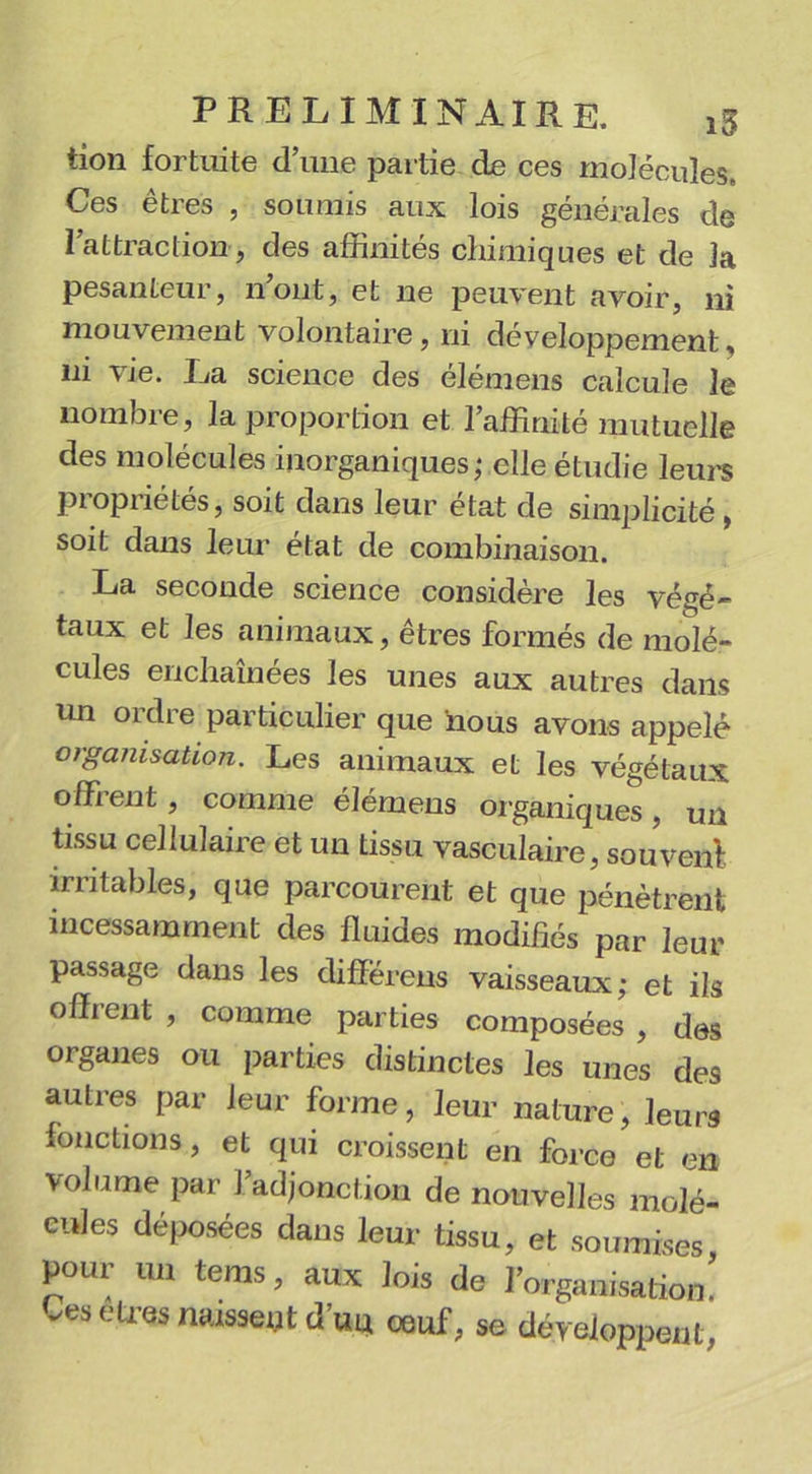 tion fortuite d’une partie de ces molécules. Ces êtres , soumis aux lois générales de l’attraction , des affinités chimiques et de la pesanteur, n’ont, et ne peuvent avoir, ni mouvement volontaire, ni développement, ni vie. La science des élémens calcule le nombre, la proportion et l’affinité mutuelle des molécules inorganiques; elle étudie leurs propriétés, soit dans leur état de simplicité , soit dans leur état de combinaison. La seconde science considère les végé- taux et les animaux, êtres formés de molé- cules enchaînées les unes aux autres dans un ordre particulier que nous avons appelé organisation. Les animaux et les végétaux offrent, comme élémens organiques, un tissu cellulaire et un tissu vasculaire, souvent irritables, que parcourent et que pénètrent incessamment des fluides modifiés par leur passage dans les différens vaisseaux; et ils offrent , comme parties composées , des organes ou parties distinctes les unes des autres par leur forme, leur nature, leurs fonctions, et qui croissent en force et en volume par 1 adjonction de nouvelles molé- cules déposées dans leur tissu, et soumises pour un tems, aux lois de l’organisation! -es etres naissent d’un œuf, se développent,
