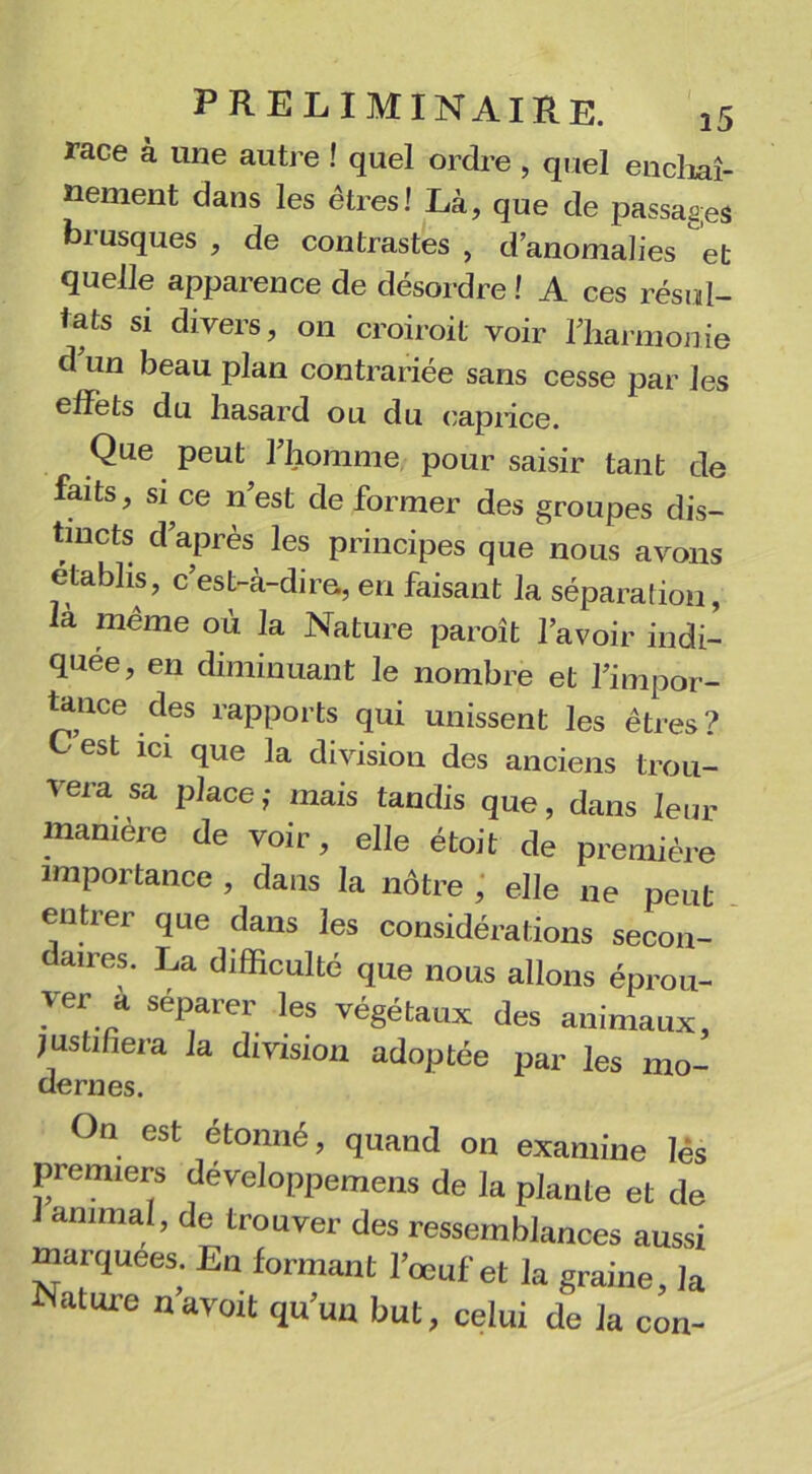 race à une autre ! quel ordre , quel enchaî- nement dans les êtres! Là, que de passages biusques , de contrastes , d’anomalies et quelle apparence de désordre ! A ces résul- tats si divers, on croiroit voir rharmonie d un beau plan contrariée sans cesse par les effets du hasard ou du caprice. Que peut l’homme pour saisir tant de faits, si ce n’est déformer des groupes dis- tincts d’après les principes que nous avons établis, c’est-à-dire, en faisant la séparation, là même où la Nature paraît l’avoir indi- quée, en diminuant le nombre et l’impor- tance des rapports qui unissent les êtres? Cest ici que la division des anciens trou- vera sa place; mais tandis que, dans leur manière de voir, elle était de première importance , dans la nôtre , elle ne peut entrer que dans les considérations secon- daires. La difficulté que nous allons éprou- ver à séparer les végétaux des animaux, justifiera la division adoptée par les mo- dernes. On est étonné, quand on examine les premiers développerons de la plante et de 1 animal, de trouver des ressemblances aussi marquées. En formant l’œuf et la graine, la Nature navoit qu’un but, celui de la con-